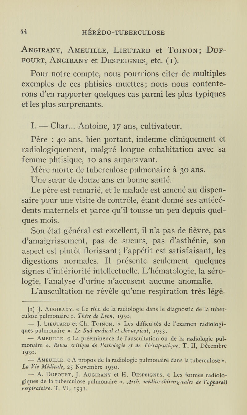 44 hérédo-tuberculose Angirany, Ameuille, Lieutard et Toinon; Duf- fourt, Angirany et Despeignes, etc. (i). Pour notre compte, nous pourrions citer de multiples exemples de ces phtisies muettes; nous nous contente¬ rons d'en rapporter quelques cas parmi les plus typiques et les plus surprenants. I. — Char... Antoine, 17 ans, cultivateur. Père : 40 ans, bien portant, indemne cliniquement et radiologiquement, malgré longue cohabitation avec sa femme phtisique, 10 ans auparavant. Mère morte de tuberculose pulmonaire à 30 ans. Une sœur de douze ans en bonne santé. Le père est remarié, et le malade est amené au dispen¬ saire pour une visite de contrôle, étant donné ses antécé¬ dents maternels et parce qu'il tousse un peu depuis quel¬ ques mois. Son état général est excellent, il n'a pas de fièvre, pas d'amaigrissement, pas de sueurs, pas d'asthénie, son aspect est plutôt florissant; l'appétit est satisfaisant, les digestions normales. Il présente seulement quelques signes d'infériorité intellectuelle. L'hématologie, la séro¬ logie, l'analyse d'urine n'accusent aucune anomalie. L'auscultation ne révèle qu'une respiration très légè- (1) J. Augirany. « Le rôle de la radiologie dans le diagnostic de la tuber¬ culose pulmonaire ». Thèse de Lyon, 1930. — J. Lieutard et Ch. Toinon. « Les difficultés de l'examen radiologi- ques pulmonaire ». Le Sud médical et chirurgical, 1933. — Ameuille. « La prééminence de l'auscultation ou de la radiologie pul¬ monaire ». Reviu critique de Pathologie et de íhéraptuliaue. T. II, Décembre 1930. — Ameuille. « A propos de la radiologie pulmonaire dans la tuberculose ». La Vie Médicale, 25 Novembre 1930. — A. Dufourt, J. Augirany et H. Despeignes. « Les formes radiolo- giques de la tuberculose pulmonaire ». Arch, médico-chirurgicales ae l'appareil respiratoire. T. VI, 1931.