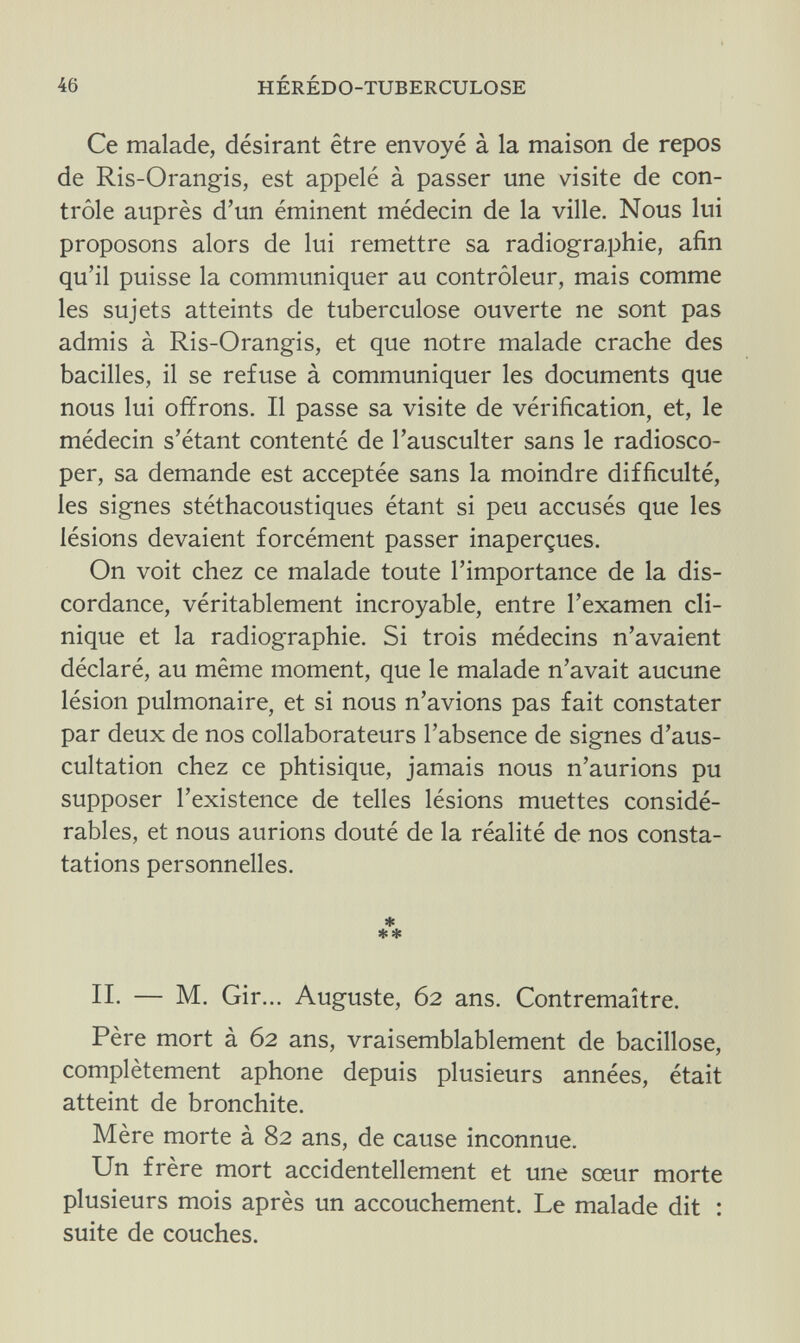 46 HÉRÉDO-TUBERCULOSE Ce malade, désirant être envoyé à la maison de repos de Ris-Orangis, est appelé à passer une visite de con¬ trôle auprès d'un éminent médecin de la ville. Nous lui proposons alors de lui remettre sa radiographie, afin qu'il puisse la communiquer au contrôleur, mais comme les sujets atteints de tuberculose ouverte ne sont pas admis à Ris-Orangis, et que notre malade crache des bacilles, il se refuse à communiquer les documents que nous lui offrons. Il passe sa visite de vérification, et, le médecin s'étant contenté de l'ausculter sans le radiosco- per, sa demande est acceptée sans la moindre difficulté, les signes stéthacoustiques étant si peu accusés que les lésions devaient forcément passer inaperçues. On voit chez ce malade toute l'importance de la dis¬ cordance, véritablement incroyable, entre l'examen cli¬ nique et la radiographie. Si trois médecins n'avaient déclaré, au même moment, que le malade n'avait aucune lésion pulmonaire, et si nous n'avions pas fait constater par deux de nos collaborateurs l'absence de signes d'aus¬ cultation chez ce phtisique, jamais nous n'aurions pu supposer l'existence de telles lésions muettes considé¬ rables, et nous aurions douté de la réalité de nos consta¬ tations personnelles. * se* II. — M. Gir... Auguste, 62 ans. Contremaître. Père mort à 62 ans, vraisemblablement de bacillose, complètement aphone depuis plusieurs années, était atteint de bronchite. Mère morte à 82 ans, de cause inconnue. Un frère mort accidentellement et une sœur morte plusieurs mois après un accouchement. Le malade dit : suite de couches.