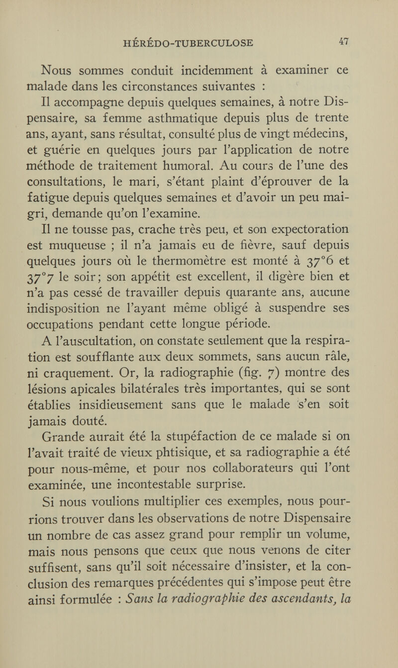 HÉRÉDO-TUBERCULOSE 47 Nous sommes conduit incidemment à examiner ce malade dans les circonstances suivantes : Il accompagne depuis quelques semaines, à notre Dis¬ pensaire, sa femme asthmatique depuis plus de trente ans, ayant, sans résultat, consulté plus de vingt médecins, et guérie en quelques jours par l'application de notre méthode de traitement humoral. Au cours de l'une des consultations, le mari, s'étant plaint d'éprouver de la fatigue depuis quelques semaines et d'avoir un peu mai¬ gri, demande qu'on l'examine. Il ne tousse pas, crache très peu, et son expectoration est muqueuse ; il n'a jamais eu de fièvre, sauf depuis quelques jours où le thermomètre est monté à 37o6 et 37°7 le soir; son appétit est excellent, il digère bien et n'a pas cessé de travailler depuis quarante ans, aucune indisposition ne l'ayant même obligé à suspendre ses occupations pendant cette longue période. A l'auscultation, on constate seulement que la respira¬ tion est soufflante aux deux sommets, sans aucun râle, ni craquement. Or, la radiographie (fig. 7) montre des lésions apicales bilatérales très importantes, qui se sont établies insidieusement sans que le malade s'en soit jamais douté. Grande aurait été la stupéfaction de ce malade si on l'avait traité de vieux phtisique, et sa radiographie a été pour nous-même, et pour nos collaborateurs qui l'ont examinée, une incontestable surprise. Si nous voulions multiplier ces exemples, nous pour¬ rions trouver dans les observations de notre Dispensaire un nombre de cas assez grand pour remplir un volume, mais nous pensons que ceux que nous venons de citer suffisent, sans qu'il soit nécessaire d'insister, et la con¬ clusion des remarques précédentes qui s'impose peut être ainsi formulée : Sans la radiographie des ascendants, la