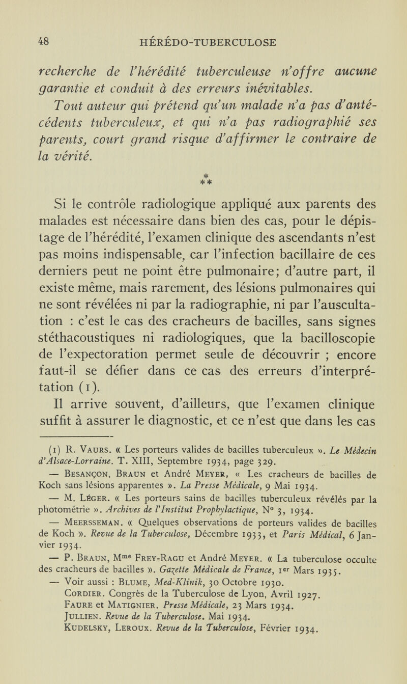 48 HÉRÉDO-TUBERCULOSE recherche de l'hérédité tuberculeuse n'offre aucune garantie et conduit à des erreurs inévitables. Tout auteur qui prétend qu'un malade n'a pas d'anté¬ cédents tuberculeux, et qui n'a pas radiographié ses parents, court grand risque d'affirmer le contraire de la vérité. * ** Si le contrôle radiologique appliqué aux parents des malades est nécessaire dans bien des cas, pour le dépis¬ tage de l'hérédité, l'examen clinique des ascendants n'est pas moins indispensable, car l'infection bacillaire de ces derniers peut ne point être pulmonaire; d'autre part, il existe même, mais rarement, des lésions pulmonaires qui ne sont révélées ni par la radiographie, ni par l'ausculta¬ tion : c'est le cas des cracheurs de bacilles, sans signes stéthacoustiques ni radiologiques, que la bacilloscopie de l'expectoration permet seule de découvrir ; encore faut-il se défier dans ce cas des erreurs d'interpré¬ tation (i). Il arrive souvent, d'ailleurs, que l'examen clinique suffit à assurer le diagnostic, et ce n'est que dans les cas (i) R. Vaurs. « Les porteurs valides de bacilles tuberculeux ». Le Médecin d'Alsace-Lorraine. T. XIII, Septembre 1934, page 329. — Besançon, Braun et André Meyer, « Les cracheurs de bacilles de Koch sans lésions apparentes ». La Presse Médicale, 9 Mai 1934. — M. Léger. « Les porteurs sains de bacilles tuberculeux révélés par la photométrie ». Archives de Г Institut Prophylactique, № 3, 1934. — Meersseman. « Quelques observations de porteurs valides de bacilles de Koch ». Revue de la Tuberculose, Décembre 1933, et Paris Médical, 6 Jan¬ vier 1934. — P. Braun, Mme Frey-Ragu et André Meyer. « La tuberculose occulte des cracheurs de bacilles ». Galette Médicale de France, i Mars 1935. — Voir aussi : Blume, Med-Klitiik, 30 Octobre 1930. CoRDiER. Congrès de la Tuberculose de Lyon, Avril 1927. Faure et Matignier. Presse Médicale, 23 Mars 1934. Jullien. Revue de la Tuberculose. Mai 1934. Kudelsky, Leroux. Revue de la Tuberculose, Février 1934.