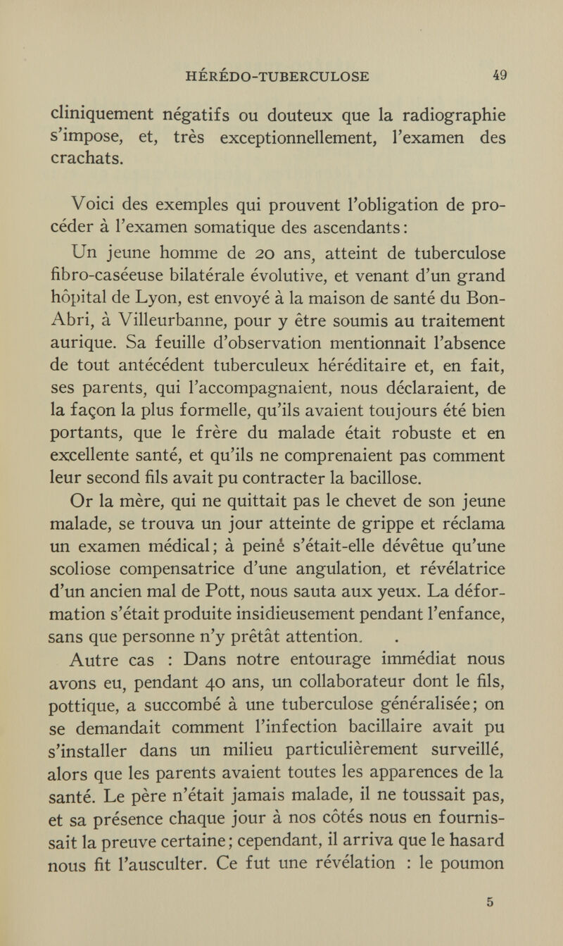 HÉRÉDO-TUBERCULOSE 49 cliniquement négatifs ou douteux que la radiographie s'impose, et, très exceptionnellement, l'examen des crachats. Voici des exemples qui prouvent l'obligation de pro¬ céder à l'examen somatique des ascendants : Un jeune homme de 20 ans, atteint de tuberculose fibro-caséeuse bilatérale évolutive, et venant d'un grand hôpital de Lyon, est envoyé à la maison de santé du Bon- Abri, à Villeurbanne, pour y être soumis au traitement aurique. Sa feuille d'observation mentionnait l'absence de tout antécédent tuberculeux héréditaire et, en fait, ses parents, qui l'accompagnaient, nous déclaraient, de la façon la plus formelle, qu'ils avaient toujours été bien portants, que le frère du malade était robuste et en excellente santé, et qu'ils ne comprenaient pas comment leur second fils avait pu contracter la bacillose. Or la mère, qui ne quittait pas le chevet de son jeune malade, se trouva un jour atteinte de grippe et réclama un examen médical; à peiné s'était-elle dévêtue qu'une scoliose compensatrice d'une angulation, et révélatrice d'un ancien mal de Pott, nous sauta aux yeux. La défor¬ mation s'était produite insidieusement pendant l'enfance, sans que personne n'y prêtât attention. Autre cas : Dans notre entourage immédiat nous avons eu, pendant 40 ans, un collaborateur dont le fils, pottique, a succombé à une tuberculose généralisée; on se demandait comment l'infection bacillaire avait pu s'installer dans un milieu particulièrement surveillé, alors que les parents avaient toutes les apparences de la santé. Le père n'était jamais malade, il ne toussait pas, et sa présence chaque jour à nos côtés nous en fournis¬ sait la preuve certaine ; cependant, il arriva que le hasard nous fit l'ausculter. Ce fut une révélation : le poumon 5