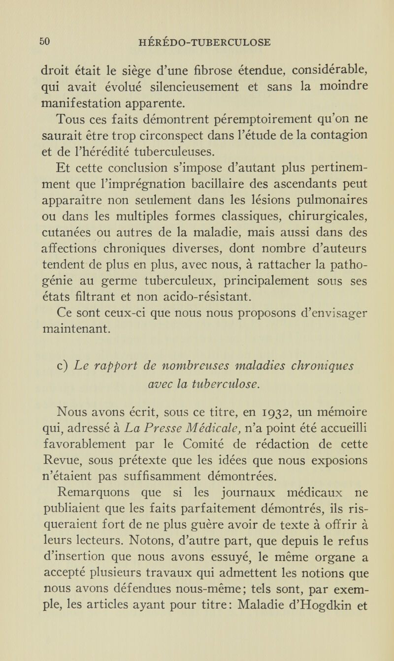 50 HÉRÉDO-TUBERCULOSE droit était le siège d'une fibrose étendue, considérable, qui avait évolué silencieusement et sans la moindre manifestation apparente. Tous ces faits démontrent péremptoirement qu'on ne saurait être trop circonspect dans l'étude de la contagion et de l'hérédité tuberculeuses. Et cette conclusion s'impose d'autant plus pertinem¬ ment que l'imprégnation bacillaire des ascendants peut apparaître non seulement dans les lésions pulmonaires ou dans les multiples formes classiques, chirurgicales, cutanées ou autres de la maladie, mais aussi dans des affections chroniques diverses, dont nombre d'auteurs tendent de plus en plus, avec nous, à rattacher la patho¬ génie au germe tuberculeux, principalement sous ses états filtrant et non acido-résistant. Ce sont ceux-ci que nous nous proposons d'envisager maintenant. c) Le rapport de nombreuses maladies chroniques avec la tuberculose. Nous avons écrit, sous ce titre, en 1932, un mémoire qui, adressé à La Presse Médicale, n'a point été accueilli favorablement par le Comité de rédaction de cette Revue, sous prétexte que les idées que nous exposions n'étaient pas suffisamment démontrées. Remarquons que si les journaux médicaux ne publiaient que les faits parfaitement démontrés, ils ris¬ queraient fort de ne plus guère avoir de texte à offrir à leurs lecteurs. Notons, d'autre part, que depuis le refus d'insertion que nous avons essuyé, le même organe a accepté plusieurs travaux qui admettent les notions que nous avons défendues nous-même; tels sont, par exem¬ ple, les articles ayant pour titre : Maladie d'Hogdkin et