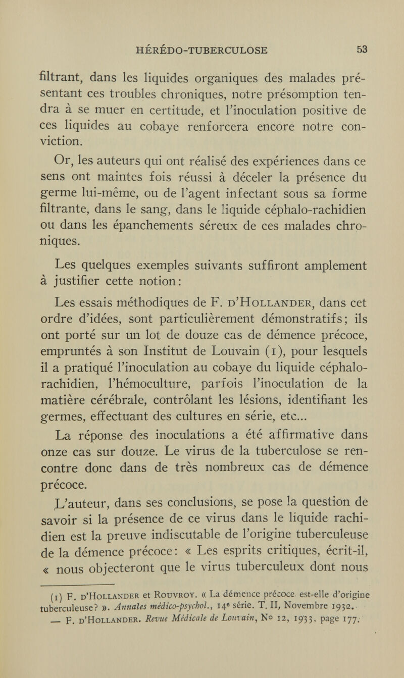 HÉRÉDO-TUBERCULOSE 53 filtrant, dans les liquides organiques des malades pré¬ sentant ces troubles chroniques, notre présomption ten¬ dra à se muer en certitude, et l'inoculation positive de ces liquides au cobaye renforcera encore notre con¬ viction. Or, les auteurs qui ont réalisé des expériences dans ce sens ont maintes fois réussi à déceler la présence du germe lui-même, ou de l'agent infectant sous sa forme filtrante, dans le sang, dans le liquide céphalo-rachidien ou dans les épanchements séreux de ces malades chro¬ niques. Les quelques exemples suivants suffiront amplement à justifier cette notion: Les essais méthodiques de F. d'Hollander, dans cet ordre d'idées, sont particulièrement démonstratifs; ils ont porté sur un lot de douze cas de démence précoce, empruntés à son Institut de Louvain (i), pour lesquels il a pratiqué l'inoculation au cobaye du liquide céphalo- rachidien, l'hémoculture, parfois l'inoculation de la matière cérébrale, contrôlant les lésions, identifiant les germes, effectuant des cultures en série, etc... La réponse des inoculations a été affirmative dans onze cas sur douze. Le virus de la tuberculose se ren¬ contre donc dans de très nombreux cas de démence précoce. ,L'auteur, dans ses conclusions, se pose la question de savoir si la présence de ce virus dans le liquide rachi- dien est la preuve indiscutable de l'origine tuberculeuse de la démence précoce: « Les esprits critiques, écrit-il, « nous objecteront que le virus tuberculeux dont nous (i) F. d'Hollander et Rouvroy. « La démence précoce est-elle d'origine tuberculeuse? ». Annales médico-psychol., 14e série. T. II, Novembre 1932.  F. d'Hollander. Revue Médicale de Louvain, N° 12, 1933, page 177.