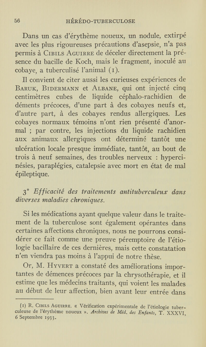 56 HÉRÉDO-TUBERCULOSE Dans un cas d'érythème noueux, un nodule, extirpé avec les plus rigoureuses précautions d'asepsie, n'a pas permis à Cibils Aguirre de déceler directement la pré¬ sence du bacille de Koch, mais le fragment, inoculé au cobaye, a tuberculisé l'animal (i). Il convient de citer aussi les curieuses expériences de Baruk, Bidermann et Albane, qui ont injecté cinq centimètres cubes de liquide céphalo-rachidien de déments précoces, d'une part à des cobayes neufs et, d'autre part, à des cobayes rendus allergiques. Les cobayes normaux témoins n'ont rien présenté d'anor¬ mal ; par contre, les injections du liquide rachidien aux animaux allergiques ont déterminé tantôt une ulcération locale presque immédiate, tantôt, au bout de trois à neuf semaines, des troubles nerveux : hyperci- nésies, paraplégies, catalepsie avec mort en état de mal épileptique. 3° Efficacité des traitements antituberculeux dans diverses maladies chroniques. Si les médications ayant quelque valeur dans le traite¬ ment de la tuberculose sont également opérantes dans certaines affections chroniques, nous ne pourrons consi¬ dérer ce fait comme une preuve péremptoire de Ittio¬ logie bacillaire de ces dernières, mais cette constatation n'en viendra pas moins à l'appui de notre thèse. Or, M. Hyvert a constaté des améliorations impor¬ tantes de démences précoces par la chrysothérapie, et il estime que les médecins traitants, qui voient les malades au début de leur affection, bien avant leur entrée dans (i) R. Cibils Aguirre. « Vérification expérimentale de l'étiologie tuber¬ culeuse de l'érythème noueux ». Archives de Méd. des Enfants, T. XXXVI. 6 Septembre 1933.