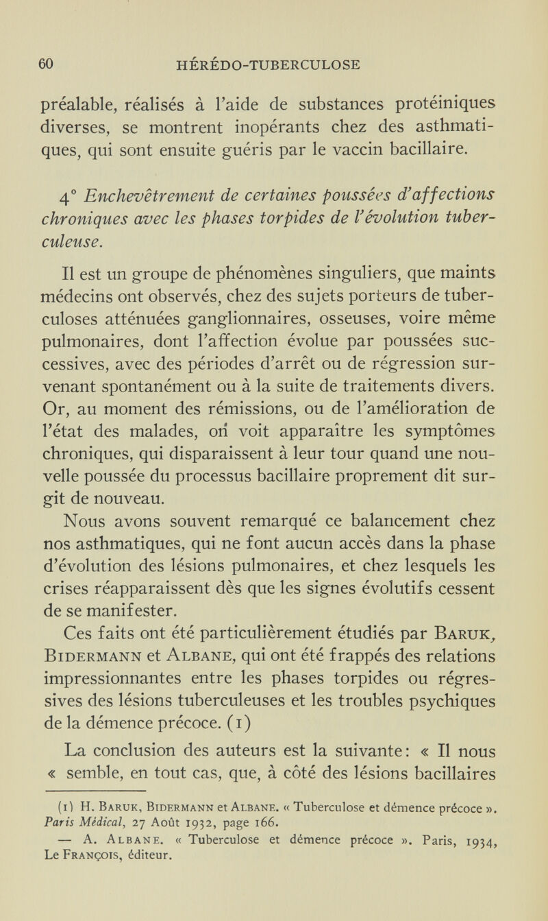 60 hérédo-tuberculose préalable, réalisés à l'aide de substances protéiniques diverses, se montrent inopérants chez des asthmati¬ ques, qui sont ensuite guéris par le vaccin bacillaire. 4° Enchevêtrement de certaines poussées d'affections chroniques avec les phases torpides de l'évolution tuber¬ culeuse. Il est un groupe de phénomènes singuliers, que maints médecins ont observés, chez des sujets porteurs de tuber¬ culoses atténuées ganglionnaires, osseuses, voire même pulmonaires, dont l'affection évolue par poussées suc¬ cessives, avec des périodes d'arrêt ou de régression sur¬ venant spontanément ou à la suite de traitements divers. Or, au moment des rémissions, ou de l'amélioration de l'état des malades, on voit apparaître les symptômes chroniques, qui disparaissent à leur tour quand une nou¬ velle poussée du processus bacillaire proprement dit sur¬ git de nouveau. Nous avons souvent remarqué ce balancement chez nos asthmatiques, qui ne font aucun accès dans la phase d'évolution des lésions pulmonaires, et chez lesquels les crises réapparaissent dès que les signes évolutifs cessent de se manifester. Ces faits ont été particulièrement étudiés par Baruk, Bidermann et Albane, qui ont été frappés des relations impressionnantes entre les phases torpides ou régres¬ sives des lésions tuberculeuses et les troubles psychiques de la démence précoce, (i) La conclusion des auteurs est la suivante: « Il nous « semble, en tout cas, que, à côté des lésions bacillaires (i) H. Baruk, Bidermann et Albane. « Tuberculose et démence précoce ». Paris Médical, 27 Août 1932, page 166. — A. Albane. « Tuberculose et démence précoce ». Paris, 1934, Le François, éditeur.
