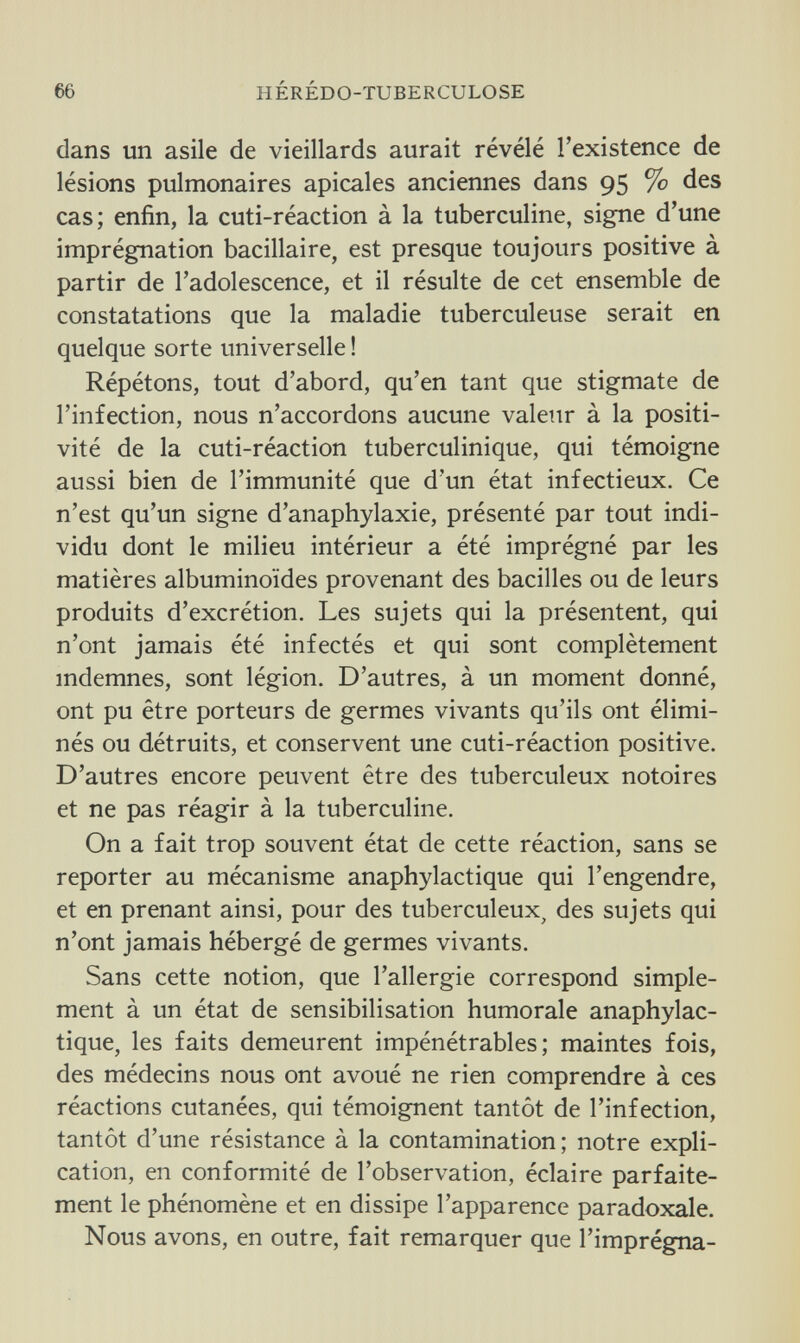 66 HÉRÉDO-TUBERCULOSE dans un asile de vieillards aurait révélé l'existence de lésions pulmonaires apicales anciennes dans 95 % des cas; enfin, la cuti-réaction à la tuberculine, signe d'une imprégnation bacillaire, est presque toujours positive à partir de l'adolescence, et il résulte de cet ensemble de constatations que la maladie tuberculeuse serait en quelque sorte universelle ! Répétons, tout d'abord, qu'en tant que stigmate de l'infection, nous n'accordons aucune valeur à la positi- vité de la cuti-réaction tuberculinique, qui témoigne aussi bien de l'immunité que d'un état infectieux. Ce n'est qu'un signe d'anaphylaxie, présenté par tout indi¬ vidu dont le milieu intérieur a été imprégné par les matières albuminoïdes provenant des bacilles ou de leurs produits d'excrétion. Les sujets qui la présentent, qui n'ont jamais été infectés et qui sont complètement indemnes, sont légion. D'autres, à un moment donné, ont pu être porteurs de germes vivants qu'ils ont élimi¬ nés ou détruits, et conservent une cuti-réaction positive. D'autres encore peuvent être des tuberculeux notoires et ne pas réagir à la tuberculine. On a fait trop souvent état de cette réaction, sans se reporter au mécanisme anaphylactique qui l'engendre, et en prenant ainsi, pour des tuberculeux, des sujets qui n'ont jamais hébergé de germes vivants. Sans cette notion, que l'allergie correspond simple¬ ment à un état de sensibilisation humorale anaphylac¬ tique, les faits demeurent impénétrables; maintes fois, des médecins nous ont avoué ne rien comprendre à ces réactions cutanées, qui témoignent tantôt de l'infection, tantôt d'une résistance à la contamination; notre expli¬ cation, en conformité de l'observation, éclaire parfaite¬ ment le phénomène et en dissipe l'apparence paradoxale. Nous avons, en outre, fait remarquer que l'imprégna-