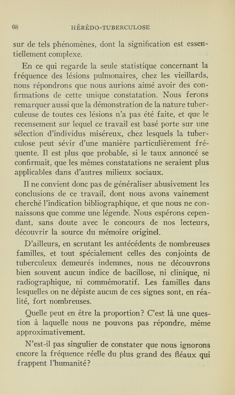 68 HÉRÉDO-TUBERCULOSE sur de tels phénomènes, dont la signification est essen¬ tiellement complexe. En ce qui regarde la seule statistique concernant la fréquence des lésions pulmonaires, chez les vieillards, nous répondrons que nous aurions aimé avoir des con¬ firmations de cette unique constatation. Nous ferons remarquer aussi que la démonstration de la nature tuber¬ culeuse de toutes ces lésions n'a pas été faite, et que le recensement sur lequel ce travail est basé porte sur une sélection d'individus miséreux, chez lesquels la tuber¬ culose peut sévir d'une manière particulièrement fré¬ quente. Il est plus que probable, si le taux annoncé se confirmait, que les mêmes constatations ne seraient plus applicables dans d'autres milieux sociaux. Il ne convient donc pas de généraliser abusivement les conclusions de ce travail, dont nous avons vainement cherché l'indication bibliographique, et que nous ne con¬ naissons que comme une légende. Nous espérons cepen¬ dant, sans doute avec le concours de nos lecteurs, découvrir la source du mémoire originel. D'ailleurs, en scrutant les antécédents de nombreuses familles, et tout spécialement celles des conjoints de tuberculeux demeurés indemnes, nous ne découvrons bien souvent aucun indice de bacillose, ni clinique, ni radiographique, ni commémoratif. Les familles dans lesquelles on ne dépiste aucun de ces signes sont, en réa¬ lité, fort nombreuses. Quelle peut en être la proportion? C'est là une ques¬ tion à laquelle nous ne pouvons pas répondre, même approximativement. N'est-il pas singulier de constater que nous ignorons encore la fréquence réelle du plus grand des fléaux qui frappent l'humanité?