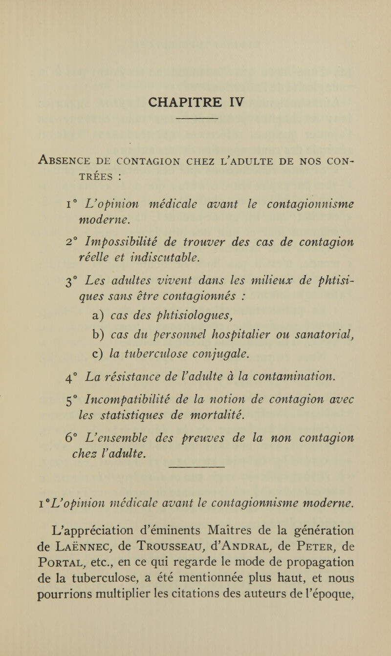 CHAPITRE IV Absence de contagion chez l'adulte de nos con¬ trées : io L'opinion médicale avant le contagionnisme moderne. 2° Impossibilité de trouver des cas de contagion réelle et indiscutable. 3° Les adidtes vivent dans les milieux de phtisi¬ ques sans être contagionnés : a) cas des phtisiologues, b) cas du personnel hospitalier ou sanatorial, c) la tuberculose conjugale. 4° La résistance de l'adulte à la contamination. 5° Incompatibilité de la notion de contagion avec les statistiques de mortalité. 6° L'ensemble des preuves de la non contagion ches l'adulte. 10L'opinion médicale avant le contagionnisme moderne. L'appréciation d'éminents Maîtres de la génération de Laënnec, de Trousseau, d'andral, de Peter, de Portal, etc., en ce qui regarde le mode de propagation de la tuberculose, a été mentionnée plus haut, et nous pourrions multiplier les citations des auteurs de l'époque,