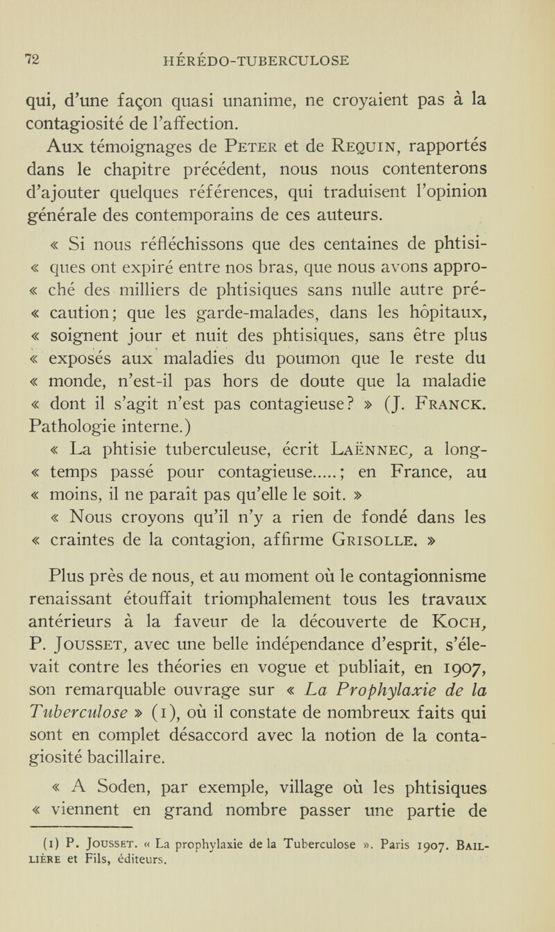 72 hérédo-tuberculose qui, d'une façon quasi unanime, ne croyaient pas à la contagiosité de l'affection. Aux témoignages de Peter et de Requin, rapportés dans le chapitre précédent, nous nous contenterons d'ajouter quelques références, qui traduisent l'opinion générale des contemporains de ces auteurs. « Si nous réfléchissons que des centaines de phtisi- « ques ont expiré entre nos bras, que nous avons appro- « ché des milliers de phtisiques sans nulle autre pré- « caution; que les garde-malades, dans les hôpitaux, « soignent jour et nuit des phtisiques, sans être plus « exposés aux maladies du poumon que le reste du « monde, n'est-il pas hors de doute que la maladie « dont il s'agit n'est pas contagieuse? » (J. Franck. Pathologie interne.) « La phtisie tuberculeuse, écrit Laënnec, a long- « temps passé pour contagieuse ; en France, au « moins, il ne paraît pas qu'elle le soit. » « Nous croyons qu'il n'y a rien de fondé dans les « craintes de la contagion, affirme Grisolle. » Plus près de nous, et au moment où le contagionnisme renaissant étouffait triomphalement tous les travaux antérieurs à la faveur de la découverte de Koch, P. Jousset, avec une belle indépendance d'esprit, s'éle¬ vait contre les théories en vogue et publiait, en 1907, son remarquable ouvrage sur « La Prophylaxie de la Tuberculose » (1), où il constate de nombreux faits qui sont en complet désaccord avec la notion de la conta¬ giosité bacillaire. « A Soden, par exemple, village où les phtisiques « viennent en grand nombre passer une partie de (1) P. Jousset. « La prophylaxie delà Tuberculose ». Paris 1907. Bail- lière et Fils, éditeurs.