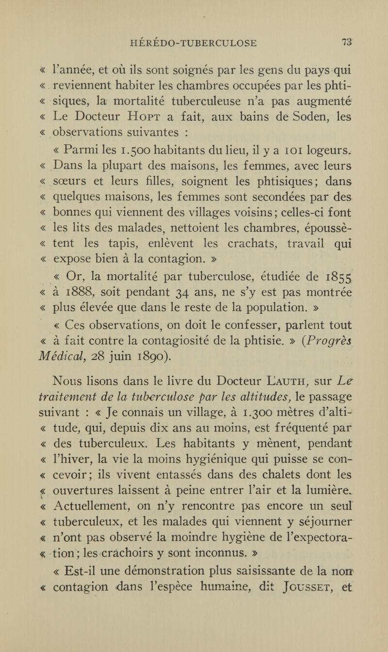 hérédo-tuberculose 73 « l'année, et où ils sont soignés par les gens du pays qui « reviennent habiter les chambres occupées par les phti- « siques, la mortalité tuberculeuse n'a pas augmenté « Le Docteur Hopt a fait, aux bains de Soden, les « observations suivantes : « Parmi les 1.500 habitants du lieu, il y a 101 logeurs. « Dans la plupart des maisons, les femmes, avec leurs « sœurs et leurs filles, soignent les phtisiques ; dans « quelques maisons, les femmes sont secondées par des « bonnes qui viennent des villages voisins ; celles-ci font « les lits des malades, nettoient les chambres, époussè- « tent les tapis, enlèvent les crachats, travail qui « expose bien à la contagion. » « Or, la mortalité par tuberculose, étudiée de 1855 « à 1888, soit pendant 34 ans, ne s'y est pas montrée « plus élevée que dans le reste de la population. » « Ces observations, on doit le confesser, parlent tout « à fait contre la contagiosité de la phtisie. » (Progrès Médical, 28 juin 1890). Nous lisons dans le livre du Docteur Lauth, sur Le traitement de la tuberculose par les altitudes, le passage suivant : « Je connais un village, à 1.300 mètres d'alti- « tude, qui, depuis dix ans au moins, est fréquenté par « des tuberculeux. Les habitants y mènent, pendant « l'hiver, la vie la moins hygiénique qui puisse se con- « cevoir; ils vivent entassés dans des chalets dont les « ouvertures laissent à peine entrer l'air et la lumière. « Actuellement, on n'y rencontre pas encore un seul « tuberculeux, et les malades qui viennent y séjourner « n'ont pas observé la moindre hygiène de l'expectora- « tion; les crachoirs y sont inconnus. » « Est-il une démonstration plus saisissante de la noir « contagion dans l'espèce humaine, dit Jousset, et