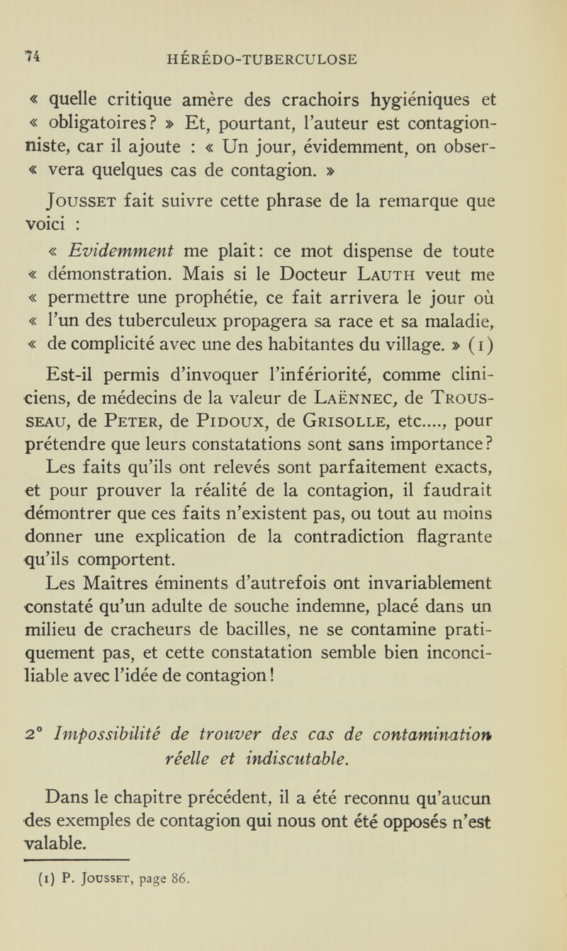 74 hérédo-tuberculose « quelle critique amère des crachoirs hygiéniques et « obligatoires? » Et, pourtant, l'auteur est contagion- niste, car il ajoute : « Un jour, évidemment, on obser- « vera quelques cas de contagion. » Jousset fait suivre cette phrase de la remarque que voici : « Evidemment me plaît: ce mot dispense de toute « démonstration. Mais si le Docteur Lauth veut me « permettre une prophétie, ce fait arrivera le jour où « l'un des tuberculeux propagera sa race et sa maladie, « de complicité avec une des habitantes du village. » ( i ) Est-il permis d'invoquer l'infériorité, comme clini¬ ciens, de médecins de la valeur de Laënnec, de Trous¬ seau, de Peter, de Pidoux, de Grisolle, etc...., pour prétendre que leurs constatations sont sans importance ? Les faits qu'ils ont relevés sont parfaitement exacts, et pour prouver la réalité de la contagion, il faudrait démontrer que ces faits n'existent pas, ou tout au moins donner une explication de la contradiction flagrante qu'ils comportent. Les Maîtres éminents d'autrefois ont invariablement constaté qu'un adulte de souche indemne, placé dans un milieu de cracheurs de bacilles, ne se contamine prati¬ quement pas, et cette constatation semble bien inconci¬ liable avec l'idée de contagion ! 2° Impossibilité de trouver des cas de contamination réelle et indiscutable. Dans le chapitre précédent, il a été reconnu qu'aucun des exemples de contagion qui nous ont été opposés n'est valable. (i) p. Jousset, page 86.