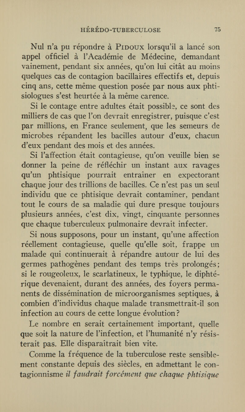 hérédo-tuberculose 75 Nul n'a pu répondre à Pidoux lorsqu'il a lancé son appel officiel à l'Académie de Médecine, demandant vainement, pendant six années, qu'on lui citât au moins quelques cas de contagion bacillaires effectifs et, depuis cinq ans, cette même question posée par nous aux phti- siologues s'est heurtée à la même carence. Si le contage entre adultes était possible, ce sont des milliers de cas que l'on devrait enregistrer, puisque c'est par millions, en France seulement, que les semeurs de microbes répandent les bacilles autour d'eux, chacun d'eux pendant des mois et des années. Si l'affection était contagieuse, qu'on veuille bien se donner la peine de réfléchir un instant aux ravages qu'un phtisique pourrait entraîner en expectorant chaque jour des trillions de bacilles. Ce n'est pas un seul individu que ce phtisique devrait contaminer, pendant tout le cours de sa maladie qui dure presque toujours plusieurs années, c'est dix, vingt, cinquante personnes que chaque tuberculeux pulmonaire devrait infecter. Si nous supposons, pour un instant, qu'une affection réellement contagieuse, quelle qu'elle soit, frappe un malade qui continuerait à répandre autour de lui des germes pathogènes pendant des temps très prolongés; si le rougeoleux, le scarlatineux, le typhique, le diphté¬ rique devenaient, durant des années, des foyers perma¬ nents de dissémination de microorganismes septiques, à combien d'individus chaque malade transmettrait-il son infection au cours de cette longue évolution? Le nombre en serait certainement important, quelle que soit la nature de l'infection, et l'humanité n'y résis¬ terait pas. Elle disparaîtrait bien vite. Comme la fréquence de la tuberculose reste sensible¬ ment constante depuis des siècles, en admettant le con- tagionnisme il faudrait forcément que chaque phtisique