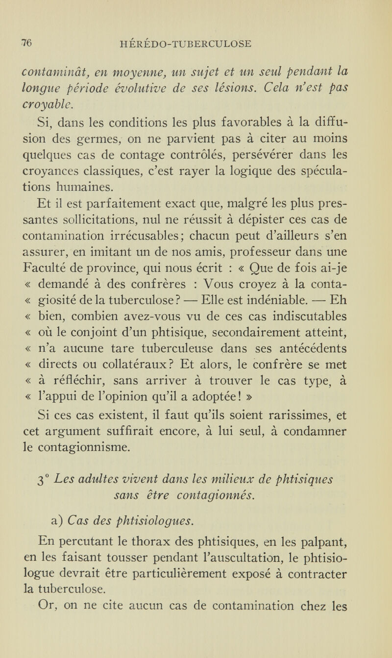 76 HÉRÉDO-TUBERCULOSE contaminât, en moyenne, un sujet et un seul pendant la longue période évolutive de ses lésions. Cela n'est pas croyable. Si, dans les conditions les plus favorables à la diffu¬ sion des germes, on ne parvient pas à citer au moins quelques cas de contage contrôlés, persévérer dans les croyances classiques, c'est rayer la logique des spécula¬ tions humaines. Et il est parfaitement exact que, malgré les plus pres¬ santes sollicitations, nul ne réussit à dépister ces cas de contamination irrécusables; chacun peut d'ailleurs s'en assurer, en imitant un de nos amis, professeur dans une Faculté de province, qui nous écrit : « Que de fois ai-je « demandé à des confrères : Vous croyez à la conta- « giosité de la tuberculose? — Elle est indéniable. — Eh « bien, combien avez-vous vu de ces cas indiscutables « où le conjoint d'un phtisique, secondairement atteint, « n'a aucune tare tuberculeuse dans ses antécédents « directs ou collatéraux? Et alors, le confrère se met « à réfléchir, sans arriver à trouver le cas type, à « l'appui de l'opinion qu'il a adoptée ! » Si ces cas existent, il faut qu'ils soient rarissimes, et cet argument suffirait encore, à lui seul, à condamner le contagionnisme. 3° Les adultes vivent dans les milieux de phtisiques sans être contagionnés. a) Cas des phtisiologues. En percutant le thorax des phtisiques, en les palpant, en les faisant tousser pendant l'auscultation, le phtisio- logue devrait être particulièrement exposé à contracter la tuberculose. Or, on ne cite aucun cas de contamination chez les