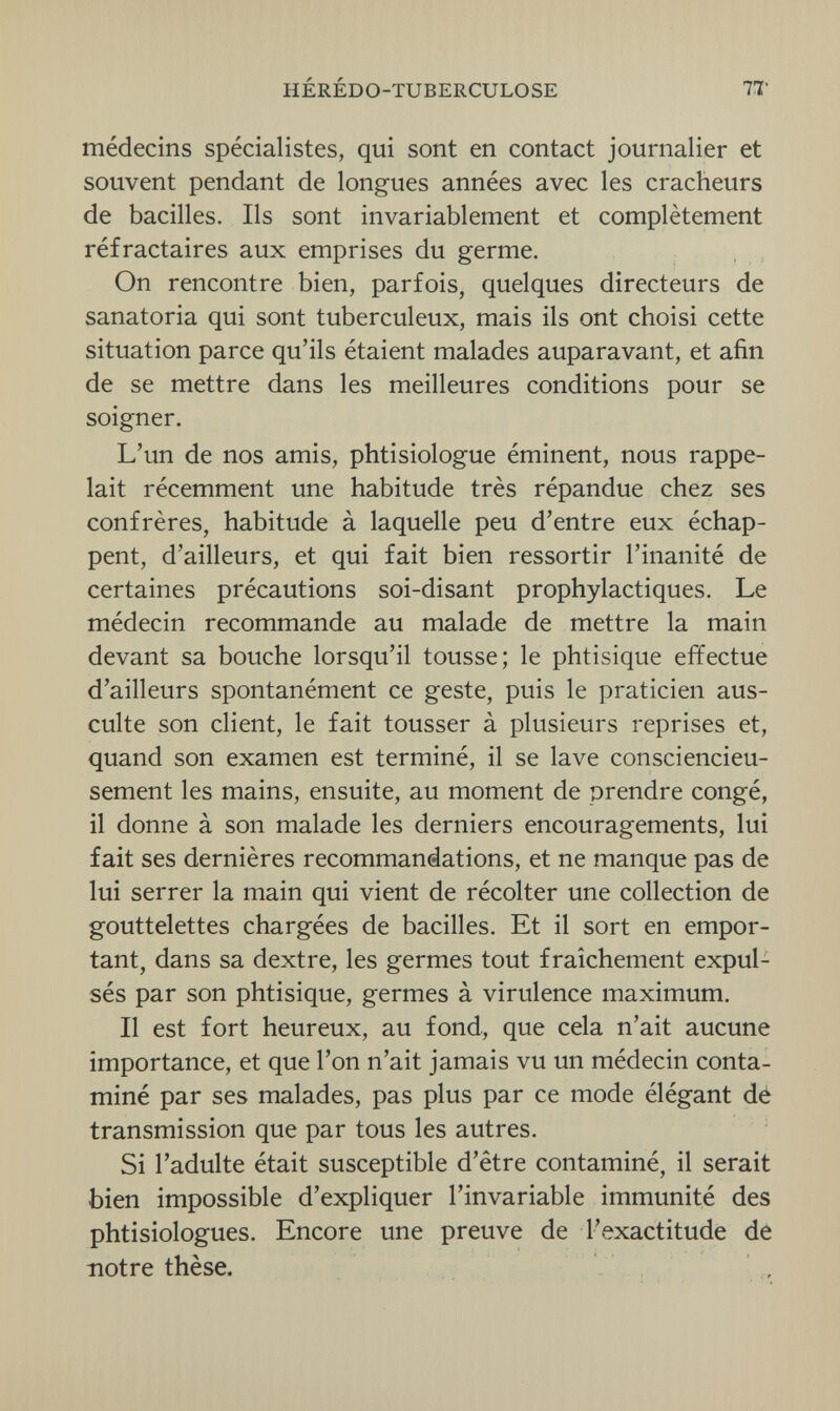 HÉRÉDO-TUBERCULOSE IT médecins spécialistes, qui sont en contact journalier et souvent pendant de longues années avec les cracheurs de bacilles. Ils sont invariablement et complètement réfractaires aux emprises du germe. On rencontre bien, parfois, quelques directeurs de sanatoria qui sont tuberculeux, mais ils ont choisi cette situation parce qu'ils étaient malades auparavant, et afin de se mettre dans les meilleures conditions pour se soigner. L'un de nos amis, phtisiologue éminent, nous rappe¬ lait récemment une habitude très répandue chez ses confrères, habitude à laquelle peu d'entre eux échap¬ pent, d'ailleurs, et qui fait bien ressortir l'inanité de certaines précautions soi-disant prophylactiques. Le médecin recommande au malade de mettre la main devant sa bouche lorsqu'il tousse; le phtisique effectue d'ailleurs spontanément ce geste, puis le praticien aus¬ culte son client, le fait tousser à plusieurs reprises et, quand son examen est terminé, il se lave consciencieu¬ sement les mains, ensuite, au moment de prendre congé, il donne à son malade les derniers encouragements, lui fait ses dernières recommandations, et ne manque pas de lui serrer la main qui vient de récolter une collection de gouttelettes chargées de bacilles. Et il sort en empor¬ tant, dans sa dextre, les germes tout fraîchement expul¬ sés par son phtisique, germes à virulence maximum. Il est fort heureux, au fond, que cela n'ait aucune importance, et que l'on n'ait jamais vu un médecin conta¬ miné par ses malades, pas plus par ce mode élégant dé transmission que par tous les autres. Si l'adulte était susceptible d'être contaminé, il serait bien impossible d'expliquer l'invariable immunité des phtisiologues. Encore une preuve de l'exactitude de notre thèse.