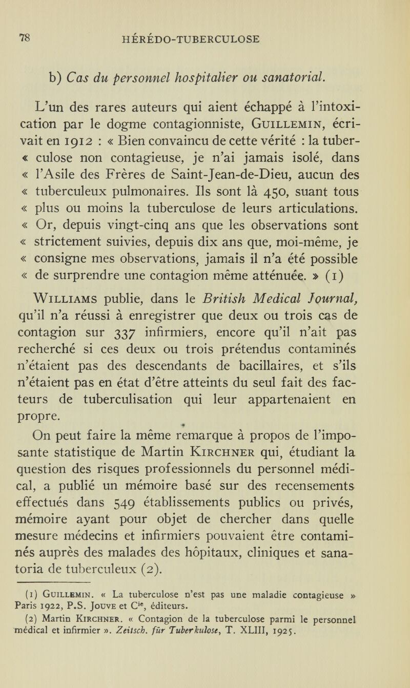 78 hérédo-tuberculose b) Cas du personnel hospitalier ou sanatorial. L'un des rares auteurs qui aient échappé à l'intoxi¬ cation par le dogme contagionniste, Guillemin, écri¬ vait en 1912 : « Bien convaincu de cette vérité : la tuber¬ ai culose non contagieuse, je n'ai jamais isolé, dans « l'Asile des Frères de Saint-Jean-de-Dieu, aucun des « tuberculeux pulmonaires. Ils sont là 450, suant tous « plus ou moins la tuberculose de leurs articulations. « Or, depuis vingt-cinq ans que les observations sont « strictement suivies, depuis dix ans que, moi-même, je « consigne mes observations, jamais il n'a été possible « de surprendre une contagion même atténuée. » (1) Williams publie, dans le British Medical Journal, qu'il n'a réussi à enregistrer que deux ou trois cas de contagion sur 337 infirmiers, encore qu'il n'ait pas recherché si ces deux ou trois prétendus contaminés n'étaient pas des descendants de bacillaires, et s'ils n'étaient pas en état d'être atteints du seul fait des fac¬ teurs de tuberculisation qui leur appartenaient en propre. On peut faire la même remarque à propos de l'impo¬ sante statistique de Martin Kirchner qui, étudiant la question des risques professionnels du personnel médi¬ cal, a publié un mémoire basé sur des recensements effectués dans 549 établissements publics ou privés, mémoire ayant pour objet de chercher dans quelle mesure médecins et infirmiers pouvaient être contami¬ nés auprès des malades des hôpitaux, cliniques et sana¬ toria de tuberculeux (2). (1) Guillemin. « La tuberculose n'est pas une maladie contagieuse » Paris 1922, P.S. Jouve et Cie, éditeurs. (2) Martin Kirchner. « Contagion de la tuberculose parmi le personnel médical et infirmier ». Zeitsch. für Tuberkulose, T. XLIII, 1925.