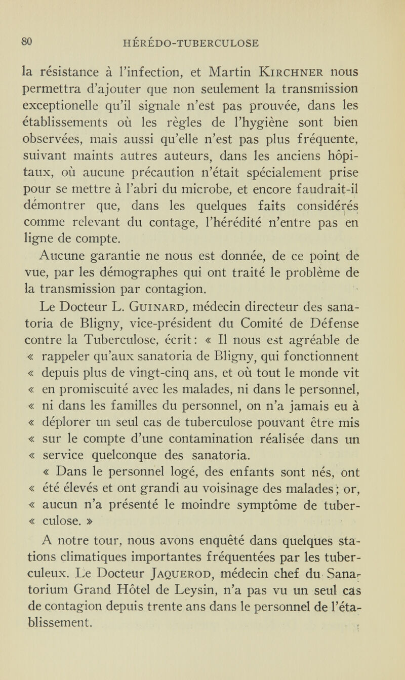 80 hérédo-tuberculose la résistance à l'infection, et Martin Kirchner nous permettra d'ajouter que non seulement la transmission exceptionelle qu'il signale n'est pas prouvée, dans les établissements où les règles de l'hygiène sont bien observées, mais aussi qu'elle n'est pas plus fréquente, suivant maints autres auteurs, dans les anciens hôpi¬ taux, où aucune précaution n'était spécialement prise pour se mettre à l'abri du microbe, et encore faudrait-il démontrer que, dans les quelques faits considérés comme relevant du contage, l'hérédité n'entre pas en ligne de compte. Aucune garantie ne nous est donnée, de ce point de vue, par les démographes qui ont traité le problème de la transmission par contagion. Le Docteur L. Guinard, médecin directeur des sana¬ toria de Bligny, vice-président du Comité de Défense contre la Tuberculose, écrit: « Il nous est agréable de « rappeler qu'aux sanatoria de Bligny, qui fonctionnent « depuis plus de vingt-cinq ans, et où tout le monde vit « en promiscuité avec les malades, ni dans le personnel, « ni dans les familles du personnel, on n'a jamais eu à « déplorer un seul cas de tuberculose pouvant être mis « sur le compte d'une contamination réalisée dans un « service quelconque des sanatoria. « Dans le personnel logé, des enfants sont nés, ont « été élevés et ont grandi au voisinage des malades ; or, « aucun n'a présenté le moindre symptôme de tuber- « culose. » A notre tour, nous avons enquêté dans quelques sta¬ tions climatiques importantes fréquentées par les tuber¬ culeux. Le Docteur Jaquerod, médecin chef du Sanar torium Grand Hôtel de Leysin, n'a pas vu un seul cas de contagion depuis trente ans dans le personnel de l'éta¬ blissement.