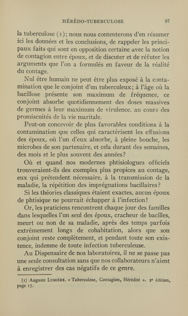 HÉRÉDO-TUBERCULOSE 87 la tuberculose (i); nous nous contenterons d'en résumer ici les données et les conclusions, de rappeler les princi¬ paux faits qui sont en opposition certaine avec la notion de contagion entre époux, et de discuter et de réfuter les arguments que l'on a formulés en faveur de la réalité du contage. Nul être humain ne peut être plus exposé à la conta¬ mination que le conjoint d'un tuberculeux; à l'âge où la bacillose présente son maximum de fréquence, ce conjoint absorbe quotidiennement des doses massives de germes à leur maximum de virulence, au cours des promiscuités de la vie maritale. Peut-on concevoir de plus favorables conditions à la contamination que celles qui caractérisent les effusions des époux, où l'un d'eux absorbe, à pleine bouche, les microbes de son partenaire, et cela durant des semaines, des mois et le plus souvent des années? Où et quand nos modernes phtisiologues officiels trouveraient-ils des exemples plus propices au contage, eux qui prétendent nécessaire, à la transmission de la maladie, la répétition des imprégnations bacillaires? Si les théories classiques étaient exactes, aucun époux de phtisique ne pourrait échapper à l'infection! Or, les praticiens rencontrent chaque jour des familles dans lesquelles l'un seul des époux, cracheur de bacilles, meurt ou non de sa maladie, après des temps parfois extrêmement longs de cohabitation, alors que son conjoint reste complètement, et pendant toute son exis¬ tence, indemne de toute infection tuberculeuse. Au Dispensaire de nos laboratoires, il ne se passe pas une seule consultation sans que nos collaborateurs n'aient à enregistrer des cas négatifs de ce genre. (i) Auguste Lumière. «Tuberculose, Contagion, Hérédité ». 2e édition, page 17.