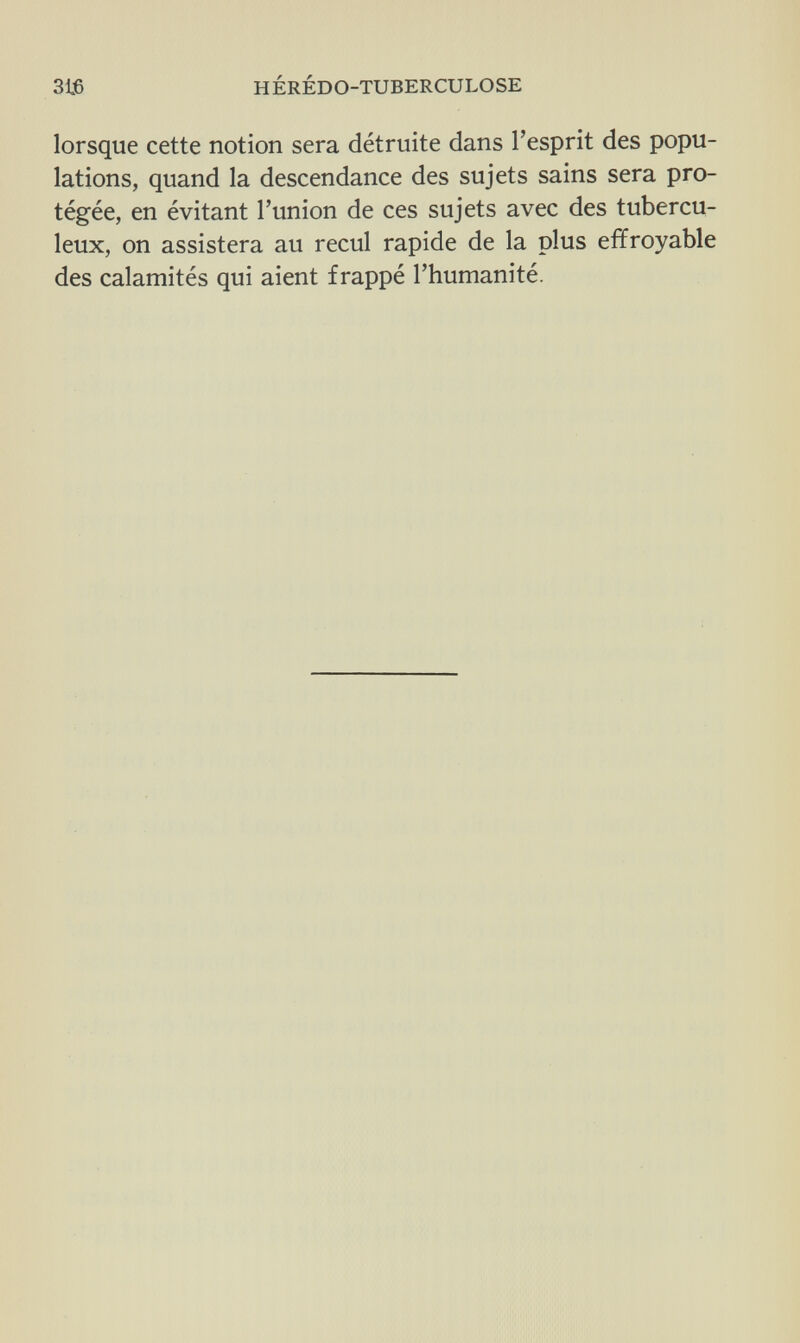 316 HÉRÉDO-TUBERCULOSE lorsque cette notion sera détruite dans l'esprit des popu¬ lations, quand la descendance des sujets sains sera pro¬ tégée, en évitant l'union de ces sujets avec des tubercu¬ leux, on assistera au recul rapide de la plus effroyable des calamités qui aient frappé l'humanité.