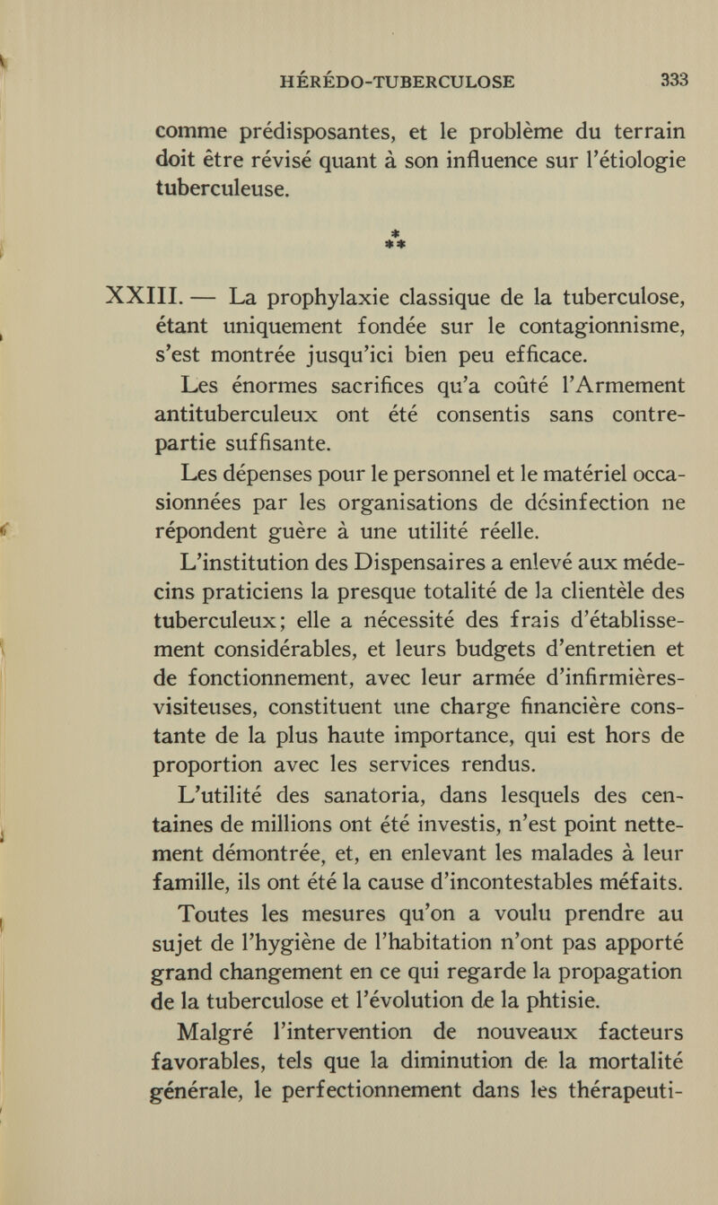 HÉRÉDO-TUBERCULOSE 333 comme prédisposantes, et le problème du terrain doit être révisé quant à son influence sur Ittiologie tuberculeuse. * ** XXIII. — La prophylaxie classique de la tuberculose, étant uniquement fondée sur le contagionnisme, s'est montrée jusqu'ici bien peu efficace. Les énormes sacrifices qu'a coûté l'Armement antituberculeux ont été consentis sans contre¬ partie suffisante. Les dépenses pour le personnel et le matériel occa¬ sionnées par les organisations de désinfection ne répondent guère à une utilité réelle. L'institution des Dispensaires a enlevé aux méde¬ cins praticiens la presque totalité de la clientèle des tuberculeux; elle a nécessité des frais d'établisse¬ ment considérables, et leurs budgets d'entretien et de fonctionnement, avec leur armée d'infirmières- visiteuses, constituent une charge financière cons¬ tante de la plus haute importance, qui est hors de proportion avec les services rendus. L'utilité des sanatoria, dans lesquels des cen¬ taines de millions ont été investis, n'est point nette¬ ment démontrée, et, en enlevant les malades à leur famille, ils ont été la cause d'incontestables méfaits. Toutes les mesures qu'on a voulu prendre au sujet de l'hygiène de l'habitation n'ont pas apporté grand changement en ce qui regarde la propagation de la tuberculose et l'évolution de la phtisie. Malgré l'intervention de nouveaux facteurs favorables, tels que la diminution de la mortalité générale, le perfectionnement dans les thérapeuti-