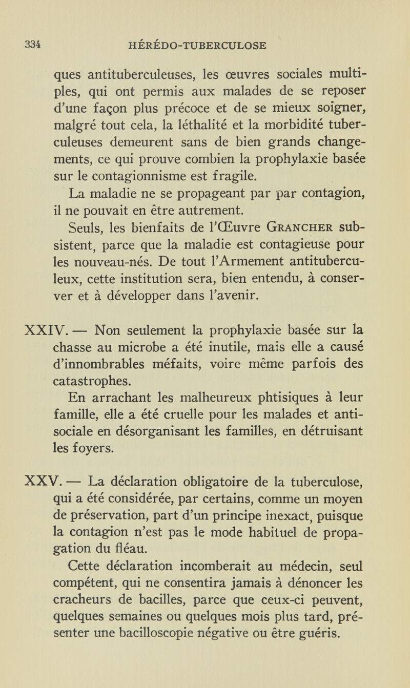 334 hérédo-tuberculose ques antituberculeuses, les œuvres sociales multi¬ ples, qui ont permis aux malades de se reposer d'une façon plus précoce et de se mieux soigner, malgré tout cela, la léthalité et la morbidité tuber¬ culeuses demeurent sans de bien grands change¬ ments, ce qui prouve combien la prophylaxie basée sur le contagionnisme est fragile. La maladie ne se propageant par par contagion, il ne pouvait en être autrement. Seuls, les bienfaits de l'Œuvre Grancher sub¬ sistent, parce que la maladie est contagieuse pour les nouveau-nés. De tout l'Armement antitubercu¬ leux, cette institution sera, bien entendu, à conser¬ ver et à développer dans l'avenir. XXIV. — Non seulement la prophylaxie basée sur la chasse au microbe a été inutile, mais elle a causé d'innombrables méfaits, voire même parfois des catastrophes. En arrachant les malheureux phtisiques à leur famille, elle a été cruelle pour les malades et anti¬ sociale en désorganisant les familles, en détruisant les foyers. XXV. — La déclaration obligatoire de la tuberculose, qui a été considérée, par certains, comme un moyen de préservation, part d'un principe inexact, puisque la contagion n'est pas le mode habituel de propa¬ gation du fléau. Cette déclaration incomberait au médecin, seul compétent, qui ne consentira jamais à dénoncer les cracheurs de bacilles, parce que ceux-ci peuvent, quelques semaines ou quelques mois plus tard, pré¬ senter une bacilloscopie négative ou être guéris.