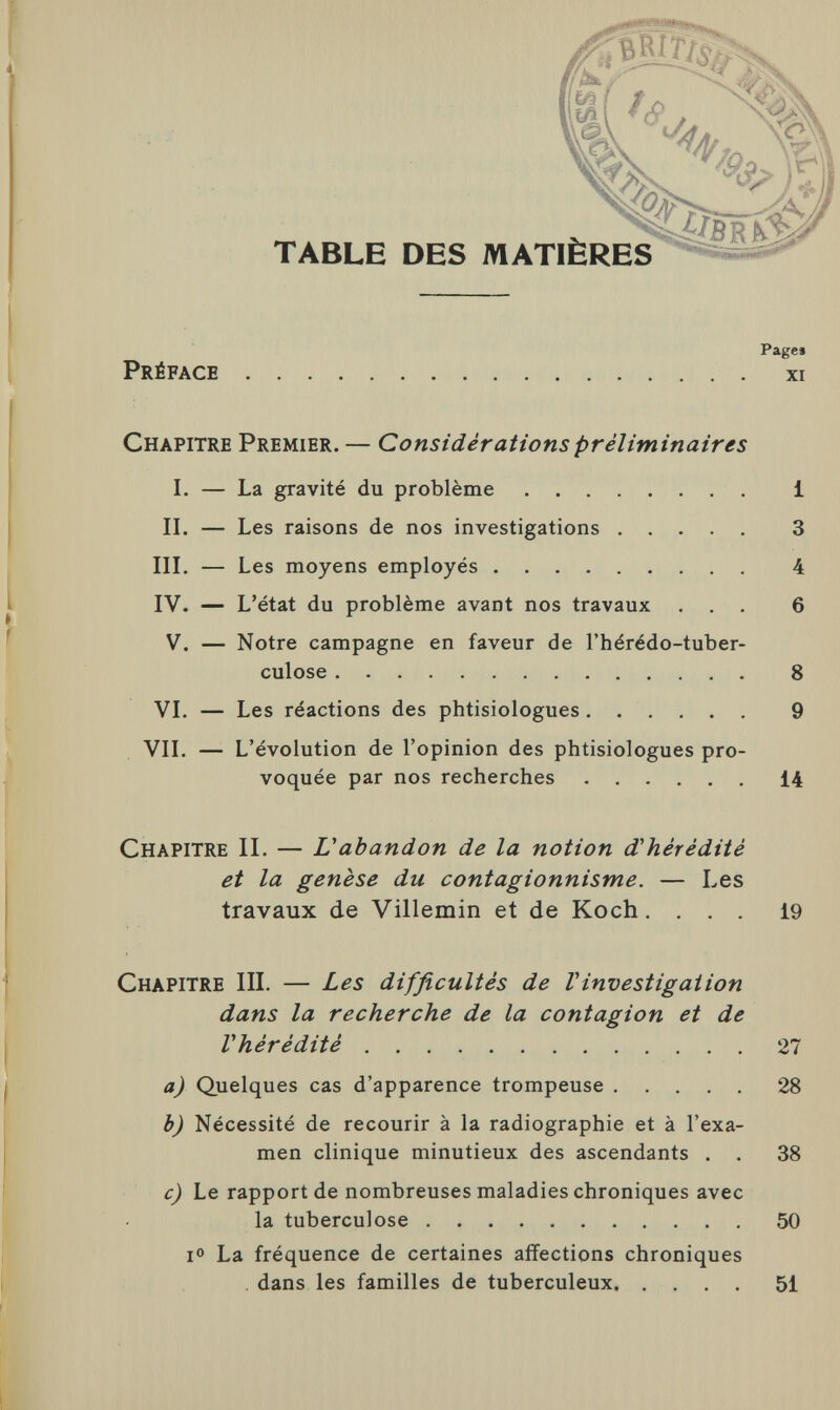 Paget Préface xi Chapitre Premier. — Considérations préliminaires I. — La gravité du problème i II. — Les raisons de nos investigations 3 III. — Les moyens employés 4 IV. — L'état du problème avant nos travaux ... 6 V. — Notre campagne en faveur de l'hérédo-tuber- culose 8 VI. — Les réactions des phtisiologues 9 VII. — L'évolution de l'opinion des phtisiologues pro¬ voquée par nos recherches 14 Chapitre II. — U abandon de la notion d'hérédité et la genèse du contagionnisme. — Les travaux de Villemin et de Koch.... 19 Chapitre III. — Les difficultés de Vinvestigation dans la recherche de la contagion et de l'hérédité 27 a) Quelques cas d'apparence trompeuse 28 b) Nécessité de recourir à la radiographie et à l'exa¬ men clinique minutieux des ascendants . . 38 c) Le rapport de nombreuses maladies chroniques avec la tuberculose 50 i° La fréquence de certaines affections chroniques dans les familles de tuberculeux 51