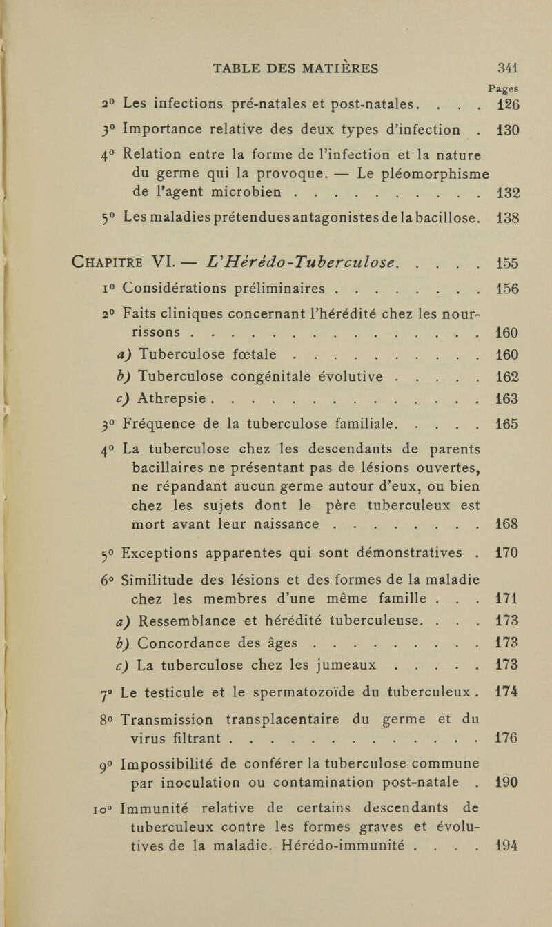 TABLE DES MATIÈRES 341 Pages 2° Les infections pré-natales et post-natales. . . . 126 3° Importance relative des deux types d'infection . 130 4° Relation entre la forme de l'infection et la nature du germe qui la provoque. — Le pléomorphisme de l'agent microbien 132 5° Les maladies prétendues antagonistes delà bacillose. 138 Chapitre VI.— L'Hérédo-Tuherculose 155 i° Considérations préliminaires 156 2° Faits cliniques concernant l'hérédité chez les nour¬ rissons 160 a) Tuberculose fœtale 160 b) Tuberculose congénitale évolutive 162 c) Athrepsie 163 3° Fréquence de la tuberculose familiale 165 4° La tuberculose chez les descendants de parents bacillaires ne présentant pas de lésions ouvertes, ne répandant aucun germe autour d'eux, ou bien chez les sujets dont le père tuberculeux est mort avant leur naissance 168 5° Exceptions apparentes qui sont démonstratives . 170 6° Similitude des lésions et des formes de la maladie chez les membres d'une même famille . . . 171 a) Ressemblance et hérédité tuberculeuse. . . . 173 b) Concordance des âges 173 c) La tuberculose chez les jumeaux 173 7° Le testicule et le spermatozoïde du tuberculeux . 174 8° Transmission transplacentaire du germe et du virus filtrant 176 9° Impossibilité de conférer la tuberculose commune par inoculation ou contamination post-natale . 190 io° Immunité relative de certains descendants de tuberculeux contre les formes graves et évolu¬ tives de la maladie. Hérédo-immunité .... 194