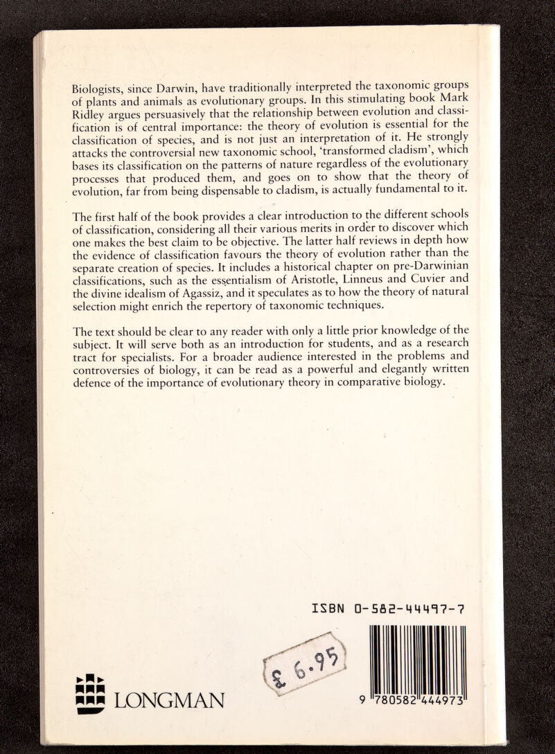 Biologists, since Darwin, have traditionally interpreted the taxonomic groups of plants and animals as evolutionary groups. In this stimulating book Mark Ridley argues persuasively that the relationship between evolution and classi¬ fication is of central importance: the theory of evolution is essential for the classification of species, and is not just an interpretation of it. He strongly attacks the controversial new taxonomic school, 'transformed cladism', which bases its classification on the patterns of nature regardless of the evolutionary processes that produced them, and goes on to show that the theory of evolution, far from being dispensable to cladism, is actually fundamental to it. The first half of the book provides a clear introduction to the different schools of classification, considering all their various merits in order to discover which one makes the best claim to be objective. The latter half reviews in depth how the evidence of classification favours the theory of evolution rather than the separate creation of species. It includes a historical chapter on pre-Darwinian classifications, such as the essentialism of Aristotle, Linneus and Cuvier and the divine idealism of Agassis, and it speculates as to how the theory of natural selection might enrich the repertory of taxonomic techniques. The text should be clear to any reader with only a little prior knowledge of the subject. It will serve both as an introduction for students, and as a research tract for specialists. For a broader audience interested in the problems and controversies of biology, it can be read as a powerful and elegantly written defence of the importance of evolutionary theory in comparative biology. ISBN а-ЗпЕ-ЦЦЧТ?-? ШЩЩ ■H LONGMAN 780582 444973