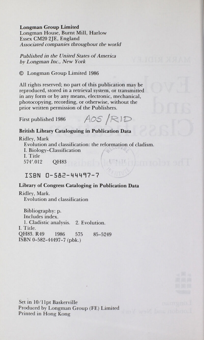 Longman Group Limited Longman House, Burnt Mill, Harlow Essex CM20 2JE, England Associated companies throughout the world Published in the United States of America by Longman Inc., New York © Longman Group Limited 1986 All rights reserved; no part of this publication may be reproduced, stored in a retrieval system, or transmitted in any form or by any means, electronic, mechanical, photocopying, recording, or otherwise, without the prior written permission of the Publishers. First published 1986 /\OS British Library Cataloguing in Publication Data Ridley, Mark Evolution and classification: the reformation of cladism. I. Biology-Classification I. Title 574'.012 QH83 ISBN 0-5па-ЧЧЧТ7-7 Library of Congress Cataloging in Publication Data Ridley, Mark. Evolution and classification Bibliography: p. Includes index. 1. Cladistic analysis. 2. Evolution. I. Title. QH83. R49 1986 575 85-5249 ISBN 0-582-44497-7 (pbk.) Set in 10/1 Ipt Baskerville Produced by Longman Group (FE) Limited Printed in Hong Kong