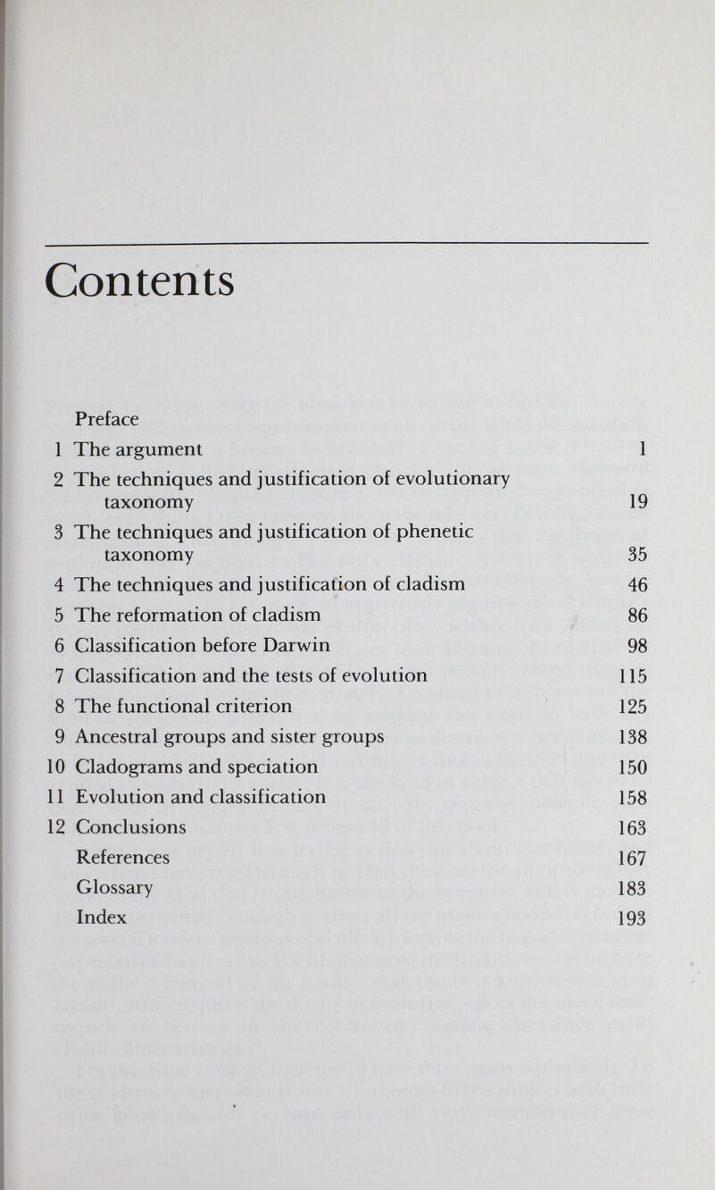 Contents Preface 1 The argument 1 2 The techniques and justification of evolutionary taxonomy 19 3 The techniques and justification of phenetic taxonomy 35 4 The techniques and justification of cladism 46 5 The reformation of cladism 86 jr 6 Classification before Darwin 98 7 Classification and the tests of evolution 115 8 The functional criterion 125 9 Ancestral groups and sister groups 138 10 Cladograms and speciation 150 11 Evolution and classification 158 12 Conclusions 163 References 167 Glossary 183 Index 193