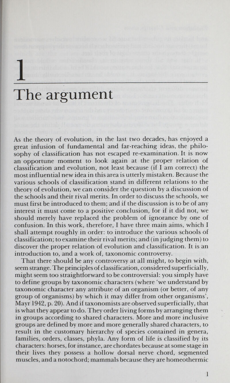 1 The argument As the theory of evolution, in the last two decades, has enjoyed a great infusion of fundamental and far-reaching ideas, the philo¬ sophy of classification has not escaped re-examination. It is now an opportune moment to look again at the proper relation of classification and evolution, not least because (if I am correct) the most influential new idea in this area is utterly mistaken. Because the various schools of classification stand in different relations to the theory of evolution, we can consider the question by a discussion of the schools and their rival merits. In order to discuss the schools, we must first be introduced to them; and if the discussion is to be of any interest it must come to a positive conclusion, for if it did not, we should merely have replaced the problem of ignorance by one of confusion. In this work, therefore, I have three main aims, which I shall attempt roughly in order: to introduce the various schools of classification; to examine their rival merits; and (in judging them) to discover the proper relation of evolution and classification. It is an introduction to, and a work of, taxonomic controversy. That there should be any controversy at all might, to begin with, seem strange. The principles of classification, considered superficially, might seem too straightforward to be controversial: you simply have to define groups by taxonomic characters (where 'we understand by taxonomic character any attribute of an organism (or better, of any group of organisms) by which it may differ from other organisms', Mayr 1942, p. 20). And if taxonomists are observed superficially, that is what they appear to do. They order living forms by arranging them in groups according to shared characters. More and more inclusive groups are defined by more and more generally shared characters, to result in the customary hierarchy of species contained in genera, families, orders, classes, phyla. Any form of life is classified by its characters: horses, for instance, are chordates because at some stage in their lives they possess a hollow dorsal nerve chord, segmented muscles, and a notochord; mammals because they are homeothermic 1