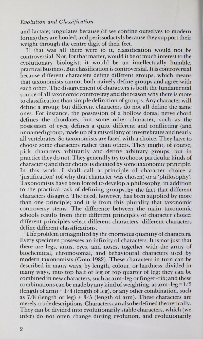 Evolution and Classification and lactate; ungulates because (if we confine ourselves to modern forms) they are hoofed; and perissodactyls because they support their weight through the centre digit of their feet. If that was all there were to it, classification would not be controversial. Nor, for that matter, would it be of much interest to the evolutionary biologist; it would be an intellectually humble, practical business. But classification is controversial. It is controversial because different characters define different groups, which means that taxonomists cannot both naively define groups and agree with each other. The disagreement of characters is both the fundamental source of all taxonomic controversy and the reason why there is more to classification than simple definition of groups. Any character will define a group; but different characters do not all define the same ones. For instance, the possession of a hollow dorsal nerve chord defines the chordates; but some other character, such as the possession of eyes, defines a quite different and conflicting (and unnamed) group, made up of a miscellany of invertebrates and nearly all vertebrates. So taxonomists are faced with a choice. They have to choose some characters rather than others. They might, of course, pick characters arbitrarily and define arbitrary groups, but in practice they do not. They generally try to choose particular kinds of characters; and their choice is dictated by some taxonomic principle. In this work, I shall call a principle of character choice a 'justification' (of why that character was chosen) or a 'philosophy'. Taxonomists have been forced to develop a philosophy, in addition to the practical task of defining groups,, by the fact that different characters disagree. The need, however, has been supplied by more than one principle; and it is from this plurality that taxonomic controversy stems. The difference between the main taxonomic schools results from their different principles of character choice: different principles select different characters: different characters defir^ different classifications. The problem is magnified by the enormous quantity of characters. Every specimen possesses an infinity of characters. It is not just that there are legs, arms, eyes, and noses, together with the array of biochemical, chromosomal, and behavioural characters used by modern taxonomists (Goto 1982). These characters in turn can be described in many ways, by length, colour, or hardness; divided in many ways, into top half of leg or top quarter of leg; they can be combined in new characters, such as arm-leg or finger-rib; and these combinations can be made by any kind of weighting, as arm-leg -1/2 (length of arm) +1/4 (length of leg), or any other combination, such as 7/8 (length of leg) + 3/5 (length of arm). These characters are merely crude descriptions. Characters can also be defined theoretically. They can be divided into evolutionarily stable characters, which (we infer) do not often change during evolution, and evolutionarily 2