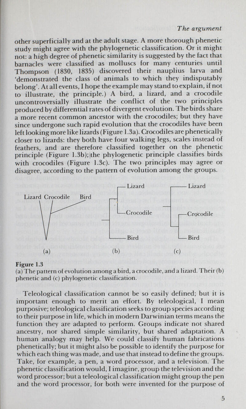 The argument other superficially and at the adult stage. A more thorough phenetic study might agree with the phylogenetic classification. Or it might not: a high degree of phenetic similarity is suggested by the fact that barnacles were classified as molluscs for many centuries until Thompson (1830, 1835) discovered their nauplius larva and 'demonstrated the class of animals to which they indisputably belong'. At all events, I hope the example may stand to explain, if not to illustrate, the principle.) A bird, a lizard, and a crocodile uncontroversially illustrate the conflict of the two principles produced by differential rates of divergent evolution. The birds share a more recent common ancestor with the crocodiles; but they have since undergone such rapid evolution that the crocodiles have been left looking more like lizards (Figure 1.3a). Crocodiles are phenetically closer to lizards: they both have four walking legs, scales instead of feathers, and are therefore classified together on the phenetic principle (Figure 1.3b); |the phylogenetic principle classifies birds with crocodiles (Figure 1.3c). The two principles may agree or disagree, according to the pattern of evolution among the groups. Lizard Crocodile Bird Lizard Lizard Crocodile —Crocodile Bird — Bird (a) (b) (c) Figure L3 (a) The pattern of evolution among a bird, a crocodile, and a lizard. Their (b) phenetic and (c) phylogenetic classification. Teleological classification cannot be so easily defined; but it is important enough to merit an effort. By teleological, I mean purposive; teleological classification seeks to group species according to their purpose in life, which in modern Darwinian terms means the function they are adapted to perform. Groups indicate not shared ancestry, nor shared simple similarity, but shared adaptation. A human analogy may help. We could classify human fabrications phenetically; but it might also be possible to identify the purpose for which each thing was made, and use that instead to define the groups. Take, for example, a pen, a word processor, and a television. The phenetic classification would, I imagine, group the television and the word processor; but a teleological classification might group the pen and the word processor, for both were invented for the purpose of 5