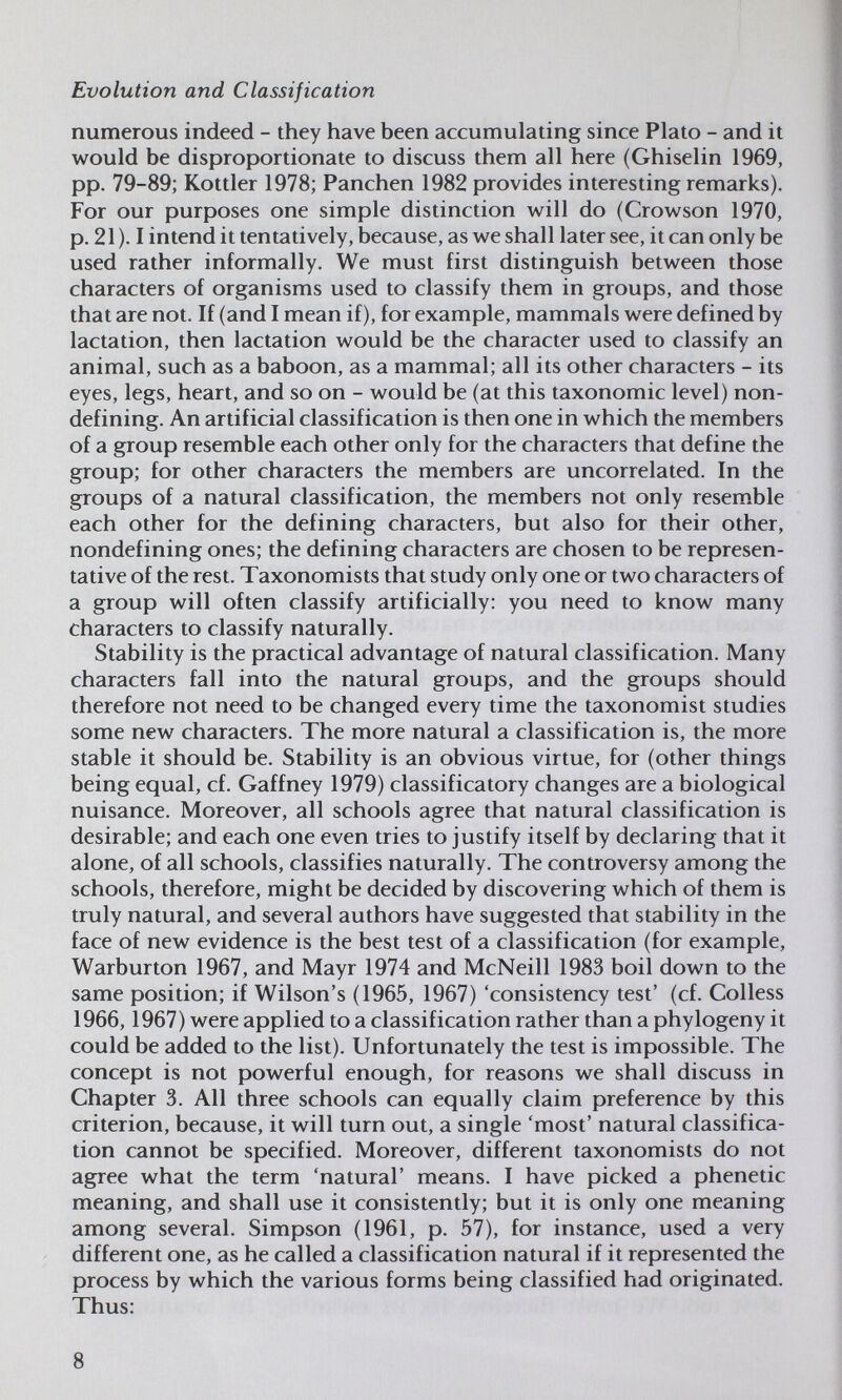 Evolution and Classification numerous indeed - they have been accumulating since Plato - and it would be disproportionate to discuss them all here (Ghiselin 1969, pp. 79-89; Kottler 1978; Panchen 1982 provides interesting remarks). For our purposes one simple distinction will do (Crowson 1970, p. 21 ). I intend it tentatively, because, as we shall later see, it can only be used rather informally. We must first distinguish between those characters of organisms used to classify them in groups, and those that are not. If (and I mean if), for example, mammals were defined by lactation, then lactation would be the character used to classify an animal, such as a baboon, as a mammal; all its other characters - its eyes, legs, heart, and so on - would be (at this taxonomic level) non- defining. An artificial classification is then one in which the members of a group resemble each other only for the characters that define the group; for other characters the members are uncorrelated. In the groups of a natural classification, the members not only resem^ble each other for the defining characters, but also for their other, nondefining ones; the defining characters are chosen to be represen¬ tative of the rest. Taxonomists that study only one or two characters of a group will often classify artificially: you need to know many characters to classify naturally. Stability is the practical advantage of natural classification. Many characters fall into the natural groups, and the groups should therefore not need to be changed every time the taxonomist studies some new characters. The more natural a classification is, the more stable it should be. Stability is an obvious virtue, for (other things being equal, cf. Gaffney 1979) classifica tory changes are a biological nuisance. Moreover, all schools agree that natural classification is desirable; and each one even tries to justify itself by declaring that it alone, of all schools, classifies naturally. The controversy among the schools, therefore, might be decided by discovering which of them is truly natural, and several authors have suggested that stability in the face of new evidence is the best test of a classification (for example, Warburton 1967, and Mayr 1974 and McNeill 1983 boil down to the same position; if Wilson's (1965, 1967) 'consistency test' (cf. Colless 1966,1967) were applied to a classification rather than a phylogeny it could be added to the list). Unfortunately the test is impossible. The concept is not powerful enough, for reasons we shall discuss in Chapter 3. All three schools can equally claim preference by this criterion, because, it will turn out, a single 'most' natural classifica¬ tion cannot be specified. Moreover, different taxonomists do not agree what the term 'natural' means. I have picked a phenetic meaning, and shall use it consistently; but it is only one meaning among several. Simpson (1961, p. 57), for instance, used a very different one, as he called a classification natural if it represented the process by which the various forms being classified had originated. Thus: 8