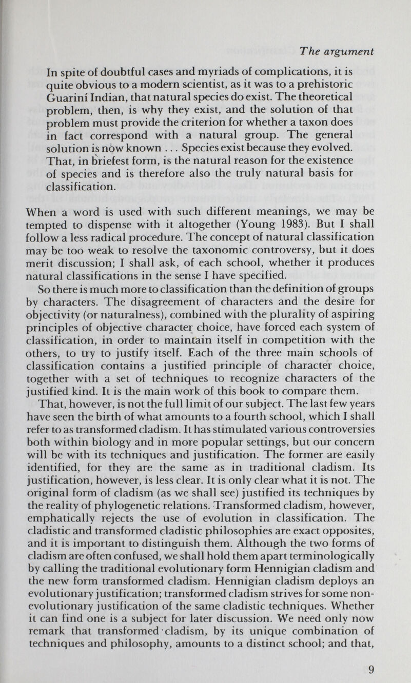 The argument In spite of doubtful cases and myriads of complications, it is quite obvious to a modern scientist, as it was to a prehistoric Guarini Indian, that natural species do exist. The theoretical problem, then, is why they exist, and the solution of that problem must provide the criterion for whether a taxon does in fact correspond with a natural group. The general solution is now known ... Species exist because they evolved. That, in briefest form, is the natural reason for the existence of species and is therefore also the truly natural basis for classification. When a word is used with such different meanings, we may be tempted to dispense with it altogether (Young 1983). But I shall follow a less radical procedure. The concept of natural classification may be too weak to resolve the taxonomic controversy, but it does merit discussion; I shall ask, of each school, whether it produces natural classifications in the sense I have specified. So there is much more to classification than the definition of groups by characters. The disagreement of characters and the desire for objectivity (or naturalness), combined with the plurality of aspiring principles of objective character choice, have forced each system of classification, in order to maintain itself in competition with the others, to try to justify itself. Each of the three main schools of classification contains a justified principle of character choice, together with a set of techniques to recognize characters of the justified kind. It is the main work of this book to compare them. That, however, is not the full limit of our subject. The last few years have seen the birth of what amounts to a fourth school, which I shall refer to as transformed cladism. It has stimulated various controversies both within biology and in more popular settings, but our concern will be with its techniques and justification. The former are easily identified, for they are the same as in traditional cladism. Its justification, however, is less clear. It is only clear what it is not. The original form of cladism (as we shall see) justified its techniques by the reality of phylogenetic relations. Transformed cladism, however, emphatically rejects the use of evolution in classification. The cladistic and transformed cladistic philosophies are exact opposites, and it is important to distinguish them. Although the two forms of cladism are often confused, we shall hold them apart terminologically by calling the traditional evolutionary form Hennigian cladism and the new form transformed cladism. Hennigian cladism deploys an evolutionary justification; transformed cladism strives for some non- evolutionary justification of the same cladistic techniques. Whether it can find one is a subject for later discussion. We need only now remark that transformed cladism, by its unique combination of techniques and philosophy, amounts to a distinct school; and that. 9