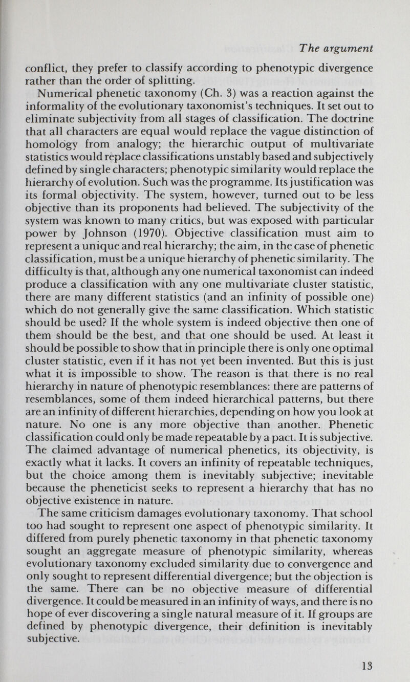 The argument conflict, they prefer to classify according to phenotypic divergence rather than the order of splitting. Numerical phenetic taxonomy (Ch. 3) was a reaction against the informality of the evolutionary taxonomist's techniques. It set out to eliminate subjectivity from all stages of classification. The doctrine that all characters are equal would replace the vague distinction of homology from analogy; the hierarchic output of multivariate statistics would replace classifications unstably based and subjectively defined by single characters; phenotypic similarity would replace the hierarchy of evolution. Such was the programme. Its justification was its formal objectivity. The system, however, turned out to be less objective than its proponents had believed. The subjectivity of the system was known to many critics, but was exposed with particular power by Johnson (1970). Objective classification must aim to represent a unique and real hierarchy; the aim, in the case of phenetic classification, must be a unique hierarchy of phenetic similarity. The difficulty is that, although any one numerical taxonomist can indeed produce a classification with any one multivariate cluster statistic, there are many different statistics (and an infinity of possible one) which do not generally give the same classification. Which statistic should be used? If the whole system is indeed objective then one of them should be the best, and that one should be used. At least it should be possible to show that in principle there is only one optimal cluster statistic, even if it has not yet been invented. But this is just what it is impossible to show. The reason is that there is no real hierarchy in nature of phenotypic resemblances: there are patterns of resemblances, some of them indeed hierarchical patterns, but there are an infinity of different hierarchies, depending on how you look at nature. No one is any more objective than another. Phenetic classification could only be made repeatable by a pact. It is subjective. The claimed advantage of numerical phenetics, its objectivity, is exactly what it lacks. It covers an infinity of repeatable techniques, but the choice among them is inevitably subjective; inevitable because the pheneticist seeks to represent a hierarchy that has no objective existence in nature. The same criticism damages evolutionary taxonomy. That school too had sought to represent one aspect of phenotypic similarity. It differed from purely phenetic taxonomy in that phenetic taxonomy sought an aggregate measure of phenotypic similarity, whereas evolutionary taxonomy excluded similarity due to convergence and only sought to represent differential divergence; but the objection is the same. There can be no objective measure of differential divergence. It could be measured in an infinity of ways, and there is no hope of ever discovering a single natural measure of it. If groups are defined by phenotypic divergence, their definition is inevitably subjective. 13