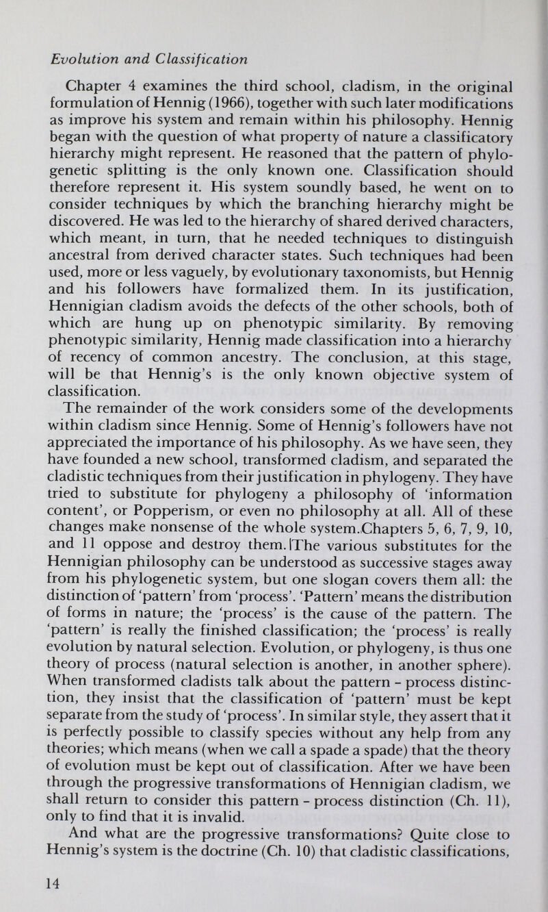 Evolution and Classification Chapter 4 examines the third school, cladism, in the original formulation of Hennig ( 1966), together with such later modifications as improve his system and remain within his philosophy. Hennig began with the question of what property of nature a classificatory hierarchy might represent. He reasoned that the pattern of phylo- genetic splitting is the only known one. Classification should therefore represent it. His system soundly based, he went on to consider techniques by which the branching hierarchy might be discovered. He was led to the hierarchy of shared derived characters, which meant, in turn, that he needed techniques to distinguish ancestral from derived character states. Such techniques had been used, more or less vaguely, by evolutionary taxonomists, but Hennig and his followers have formalized them. In its justification, Hennigian cladism avoids the defects of the other schools, both of which are hung up on phenotypic similarity. By removing phenotypic similarity, Hennig made classification into a hierarchy of recency of common ancestry. The conclusion, at this stage, will be that Hennig's is tfie only known objective system of classification. The remainder of the work considers some of the developments within cladism since Hennig. Some of Hennig's followers have not appreciated the importance of his philosophy. As we have seen, they have founded a new school, transformed cladism, and separated the cladistic techniques from their justification in phylogeny. They have tried to substitute for phylogeny a philosophy of 'information content', or Popperism, or even no philosophy at all. All of these changes make nonsense of the whole system.Chapters 5, 6, 7, 9, 10, and 11 oppose and destroy them.lThe various substitutes for the Hennigian philosophy can be understood as successive stages away from his phylogenetic system, but one slogan covers them all: the distinction of 'pattern' from 'process'. 'Pattern' means the distribution of forms in nature; the 'process' is the cause of the pattern. The 'pattern' is really the finished classification; the 'process' is really evolution by natural selection. Evolution, or phylogeny, is thus one theory of process (natural selection is another, in another sphere). When transformed cladists talk about the pattern - process distinc¬ tion, they insist that the classification of 'pattern' must be kept separate from the study of 'process'. In similar style, they assert that it is perfectly possible to classify species without any help from any theories; which means (when we call a spade a spade) that the theory of evolution must be kept out of classification. After we have been through the progressive transformations of Hennigian cladism, we shall return to consider this pattern - process distinction (Ch. 11), only to find that it is invalid. And what are the progressive transformations? Quite close to Hennig's system is the doctrine (Ch. 10) that cladistic classifications, 14