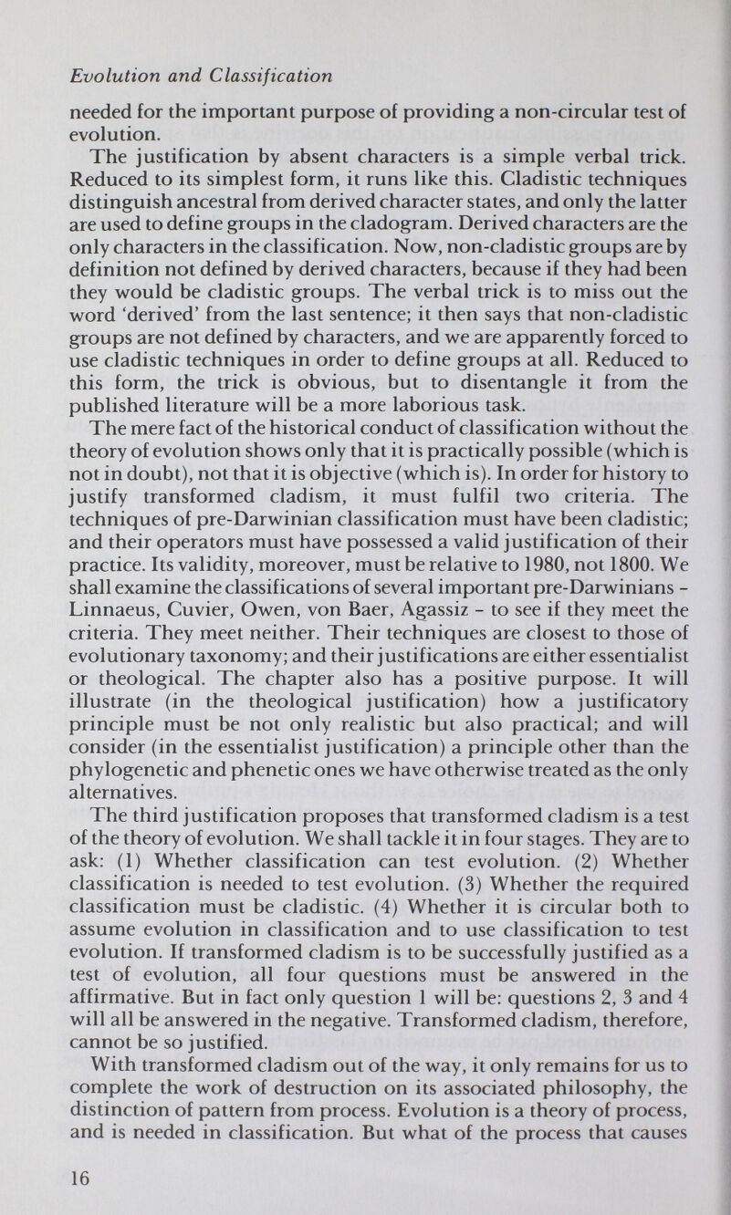 Evolution and Classification needed for the important purpose of providing a non-circular test of evolution. The justification by absent characters is a simple verbal trick. Reduced to its simplest form, it runs like this. Cladistic techniques distinguish ancestral from derived character states, and only the latter are used to define groups in the cladogram. Derived characters are the only characters in the classification. Nov^, non-cladistic groups are by definition not defined by derived characters, because if they had been they would be cladistic groups. The verbal trick is to miss out the w^ord 'derived' from the last sentence; it then says that non-cladistic groups are not defined by characters, and -wt are apparently forced to use cladistic techniques in order to define groups at all. Reduced to this form, the trick is obvious, but to disentangle it from the published literature w^ill be a more laborious task. The mere fact of the historical conduct of classification without the theory of evolution shows only that it is practically possible (which is not in doubt), not that it is objective (which is). In order for history to justify transformed cladism, it must fulfil two criteria. The techniques of pre-Darwinian classification must have been cladistic; and their operators must have possessed a valid justification of their practice. Its validity, moreover, must be relative to 1980, not 1800. We shall examine the classifications of several important pre-Darwinians - Linnaeus, Cuvier, Owen, von Baer, Agassiz - to see if they meet the criteria. They meet neither. Their techniques are closest to those of evolutionary taxonomy; and their justifications are either essentialist or theological. The chapter also has a positive purpose. It will illustrate (in the theological justification) how a justificatory principle must be not only realistic but also practical; and will consider (in the essentialist justification) a principle other than the phylogenetic and phenetic ones we have otherwise treated as the only alternatives. The third justification proposes that transformed cladism is a test of the theory of evolution. We shall tackle it in four stages. They are to ask; (1) Whether classification can test evolution. (2) Whether classification is needed to test evolution. (3) Whether the required classification must be cladistic. (4) Whether it is circular both to assume evolution in classification and to use classification to test evolution. If transformed cladism is to be successfully justified as a test of evolution, all four questions must be answered in the affirmative. But in fact only question 1 will be: questions 2, 3 and 4 will all be answered in the negative. Transformed cladism, therefore, cannot be so justified. With transformed cladism out of the way, it only remains for us to complete the work of destruction on its associated philosophy, the distinction of pattern from process. Evolution is a theory of process, and is needed in classification. But what of the process that causes 16