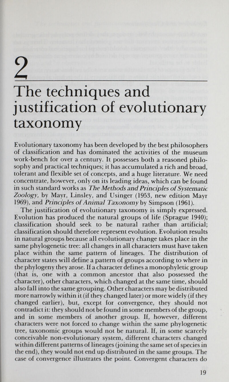 2 The techniques and justification of evolutionary taxonomy Evolutionary taxonomy has been developed by the best philosophers of classification and has dominated the activities of the museum w^ork-bench for over a century. It possesses both a reasoned philo¬ sophy and practical techniques; it has accumulated a rich and broad, tolerant and flexible set of concepts, and a huge literature. We need concentrate, however, only on its leading ideas, v^hich can be found in such standard works as The Methods and Principles oí Systematic Zoology, by Mayr, Linsley, and Usinger (1953, new edition Mayr 1969), and Principles of Animal Taxonomy by Simpson (1961). The justification of evolutionary taxonomy is simply expressed. Evolution has produced the natural groups of life (Sprague 1940); classification should seek to be natural rather than artificial; classification should therefore represent evolution. Evolution results in natural groups because all evolutionary change takes place in the same phylogenetic tree: all changes in all characters must have taken place within the same pattern of lineages. The distribution of character states will define a pattern of groups according to where in the phylogeny they arose. If a character defines a monophyletic group (that is, one with a common ancestor that also possessed the character), other characters, which changed at the same time, should also fall into the same grouping. Other characters may be distributed more narrowly within it (if they changed later) or more widely (if they changed earlier), but, except for convergence, they should not contradict it: they should not be found in some members of the group, and in some members of another group. If, however, different characters were not forced to change within the same phylogenetic tree, taxonomic groups would not be natural. If, in some scarcely conceivable non-evolutionary system, different characters changed within different patterns of lineages (joining the same set of species in the end), they would not end up distributed in the same groups. The case of convergence illustrates the point. Convergent characters do 19