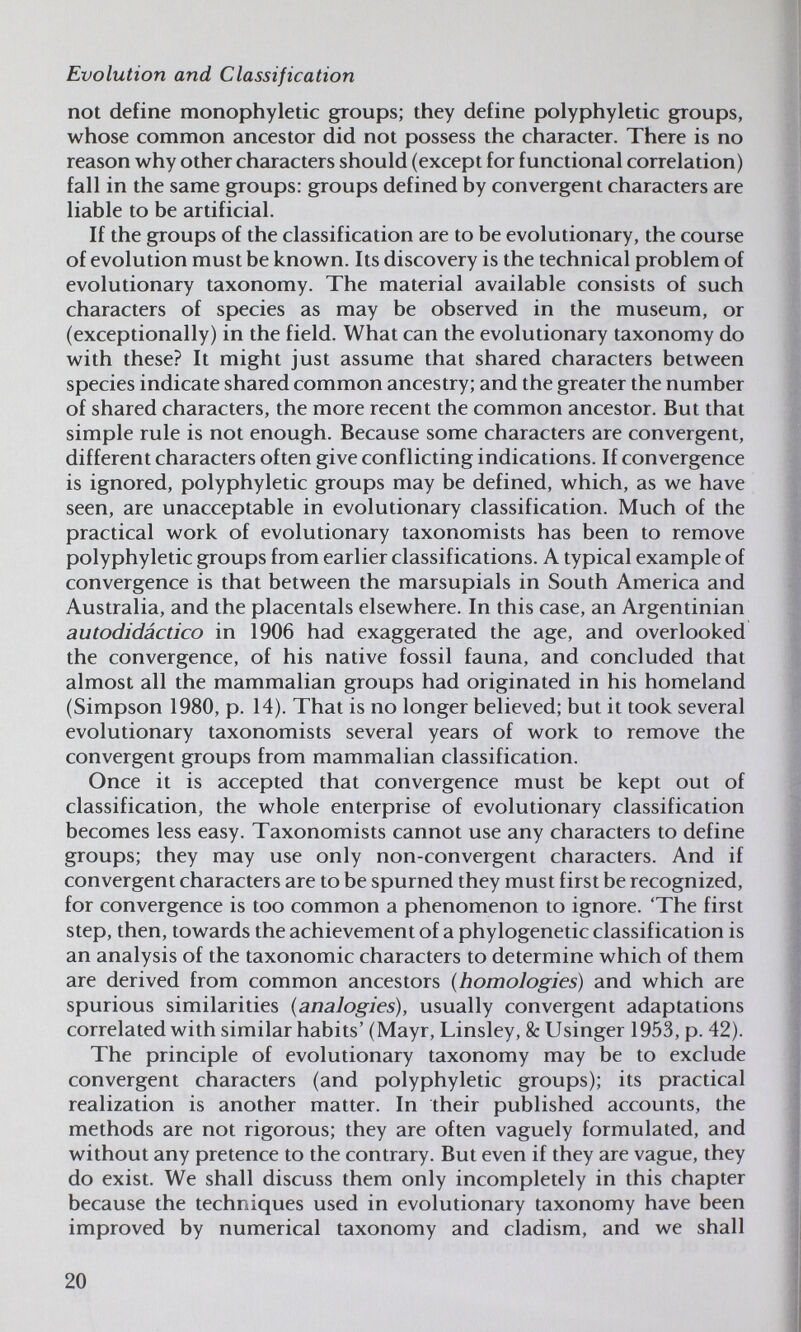 Evolution and Classification not define monophyletic groups; they define polyphyletic groups, whose common ancestor did not possess the character. There is no reason why other characters should (except for functional correlation) fall in the same groups: groups defined by convergent characters are liable to be artificial. If the groups of the classification are to be evolutionary, the course of evolution must be known. Its discovery is the technical problem of evolutionary taxonomy. The material available consists of such characters of species as may be observed in the museum, or (exceptionally) in the field. What can the evolutionary taxonomy do with these? It might just assume that shared characters between species indicate shared common ancestry; and the greater the number of shared characters, the more recent the common ancestor. But that simple rule is not enough. Because some characters are convergent, different characters often give conflicting indications. If convergence is ignored, polyphyletic groups may be defined, which, as we have seen, are unacceptable in evolutionary classification. Much of the practical work of evolutionary taxonomists has been to remove polyphyletic groups from earlier classifications. A typical example of convergence is that between the marsupials in South America and Australia, and the placentals elsewhere. In this case, an Argentinian autodidáctico in 1906 had exaggerated the age, and overlooked the convergence, of his native fossil fauna, and concluded that almost all the mammalian groups had originated in his homeland (Simpson 1980, p. 14). That is no longer believed; but it took several evolutionary taxonomists several years of work to remove the convergent groups from mammalian classification. Once it is accepted that convergence must be kept out of classification, the whole enterprise of evolutionary classification becomes less easy. Taxonomists cannot use any characters to define groups; they may use only non-convergent characters. And if convergent characters are to be spurned they must first be recognized, for convergence is too common a phenomenon to ignore. 'The first step, then, towards the achievement of a phylogenetic classification is an analysis of the taxonomic characters to determine which of them are derived from common ancestors (homologies) and which are spurious similarities (analogies), usually convergent adaptations correlated with similar habits' (Mayr, Linsley, & Usinger 1953, p. 42). The principle of evolutionary taxonomy may be to exclude convergent characters (and polyphyletic groups): its practical realization is another matter. In their published accounts, the methods are not rigorous; they are often vaguely formulated, and without any pretence to the contrary. But even if they are vague, they do exist. We shall discuss them only incompletely in this chapter because the techniques used in evolutionary taxonomy have been improved by numerical taxonomy and cladism, and we shall 20