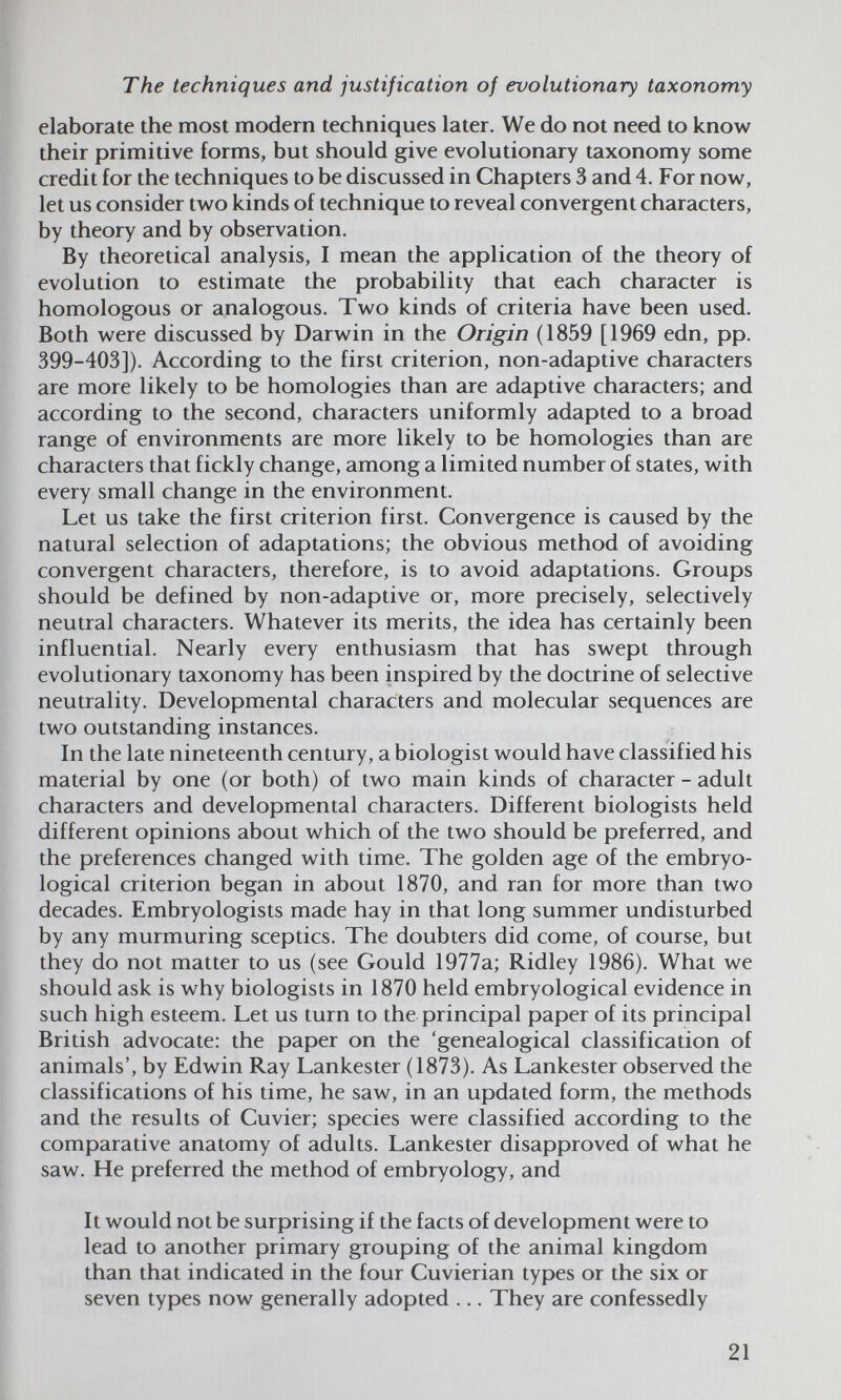 The techniques and justification of evolutionary taxonomy elaborate the most modern techniques later. We do not need to know their primitive forms, but should give evolutionary taxonomy some credit for the techniques to be discussed in Chapters 3 and 4. For now, let us consider two kinds of technique to reveal convergent characters, by theory and by observation. By theoretical analysis, I mean the application of the theory of evolution to estimate the probability that each character is homologous or analogous. Two kinds of criteria have been used. Both were discussed by Darwin in the Origin (1859 [1969 edn, pp. 399-403]). According to the first criterion, non-adaptive characters are more likely to be homologies than are adaptive characters; and according to the second, characters uniformly adapted to a broad range of environments are more likely to be homologies than are characters that fickly change, among a limited number of states, with every small change in the environment. Let us take the first criterion first. Convergence is caused by the natural selection of adaptations; the obvious method of avoiding convergent characters, therefore, is to avoid adaptations. Groups should be defined by non-adaptive or, more precisely, selectively neutral characters. Whatever its merits, the idea has certainly been influential. Nearly every enthusiasm that has swept through evolutionary taxonomy has been inspired by the doctrine of selective neutrality. Developmental characters and molecular sequences are two outstanding instances. In the late nineteenth century, a biologist would have classified his material by one (or both) of two main kinds of character - adult characters and developmental characters. Different biologists held different opinions about which of the two should be preferred, and the preferences changed with time. The golden age of the embryo- logical criterion began in about 1870, and ran for more than two decades. Embryologists made hay in that long summer undisturbed by any murmuring sceptics. The doubters did come, of course, but they do not matter to us (see Gould 1977a; Ridley 1986). What we should ask is why biologists in 1870 held embryological evidence in such high esteem. Let us turn to the principal paper of its principal British advocate: the paper on the 'genealogical classification of animals', by Edwin Ray Lankester (1873). As Lankester observed the classifications of his time, he saw, in an updated form, the methods and the results of Cuvier; species were classified according to the comparative anatomy of adults. Lankester disapproved of what he saw. He preferred the method of embryology, and It would not be surprising if the facts of development were to lead to another primary grouping of the animal kingdom than that indicated in the four Cuvierian types or the six or seven types now generally adopted ... They are confessedly 21