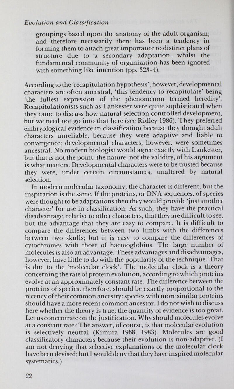 Evolution and Classification groupings based upon the anatomy of the adult organism; and therefore necessarily there has been a tendency in forming them to attach great importance to distinct plans of structure due to a secondary adaptation, whilst the fundamental community of organization has been ignored with something like intention (pp. 323-4). According to the 'recapitulation hypothesis', however, developmental characters are often ancestral, 'this tendency to recapitulate' being 'the fullest expression of the phenomenon termed heredity'. Recapitulationists such as Lankester were quite sophisticated when they came to discuss how natural selection controlled development, but we need not go into that here (see Ridley 1986). They preferred embryological evidence in classification because they thought adult characters unreliable, because they were adaptive and liable to convergence; developmental characters, however, were sometimes ancestral. No modern biologist would agree exactly with Lankester, but that is not the point: the nature, not the validity, of his argument is what matters. Developmental characters were to be trusted because they were, under certain circumstances, unaltered by natural selection. In modern molecular taxonomy, the character is different, but the inspiration is the same. If the proteins, or DNA sequences, of species were thought to be adaptations then they would provide 'just another character' for use in classification. As such, they have the practical disadvantage, relative to other characters, that they are difficult to see, but the advantage that they are easy to compare. It is difficult to compare the differences between two limbs with the differences between two skulls; but it is easy to compare the differences of cytochromes with those of haemoglobins. The large number of molecules is also an advantage. These advantages and disadvantages, however, have little to do with the popularity of the technique. That is due to the 'molecular clock'. The molecular clock is a theory concerning the rate of protein evolution, according to which proteins evolve at an approximately constant rate. The difference between the proteins of species, therefore, should be exactly proportional to the recency of their common ancestry: species with more similar proteins should have a more recent common ancestor. I do not wish to discuss here whether the theory is true; the quantity of evidence is too great. Let us concentrate on the justification. Why should molecules evolve at a constant rate? The answer, of course, is that molecular evolution is selectively neutral (Kimura 1968, 1983). Molecules are good classificatory characters because their evolution is non-adaptive. (I am not denying that selective explanations of the molecular clock have been devised; but I would deny that they have inspired molecular systematics.) 22