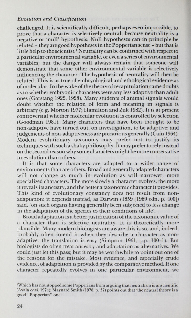 Evolution and Classification challenged. It is scientifically difficult, perhaps even impossible, to prove that a character is selectively neutral, because neutrality is a negative or 'null' hypothesis. Null hypotheses can in principle be refuted - they are good hypotheses in the Popperian sense - but that is little help to the scientist.^ Neutrality can be confirmed with respect to a particular environmental variable, or even a series of environmental variables; but the danger will always remain that someone will demonstrate that some other environmental variable is selectively influencing the character. The hypothesis of neutrality will then be refuted. This is as true of embryological and ethological evidence as of molecular. In the wake of the theory of recapitulation came doubts as to whether embryonic characters were any less adaptive than adult ones (Garstang 1922, 1928). Many students of animal signals would doubt whether the relation of form and meaning in signals is arbitrary (e.g. Morton 1977; Hamilton and Zuk 1982). It is at present controversial whether molecular evolution is controlled by selection (Goodman 1981). Many characters that have been thought to be non-adaptive have turned out, on investigation, to be adaptive; and judgements of non-adaptiveness are precarious generally (Cain 1964). Modern evolutionary taxonomy may prefer not to justify its techniques with such a shaky philosophy. It may prefer to rely instead on the second reason why some characters might be more conservative in evolution than others. It is that some characters are adapted to a wider range of environments than are others. Broad and generally adapted characters will not change as much in evolution as will narrower, more specialized characters. The more slowly a character evolves, the more it reveals its ancestry, and the better a taxonomic character it provides. This kind of evolutionary constancy does not result from non- adaptation: it depends instead, as Darwin (1859 [1969 edn, p. 400]) said, 'on such organs having generally been subjected to less change in the adaptation of the species to their conditions of life'. Broad adaptation is a better justification of the taxonomic value of a character than is selective neutrality. It is theoretically more plausible. Many modern biologists are aware this is so, and, indeed, probably often intend it when they describe a character as non- adaptive: the translation is easy (Simpson 1961, pp. 100-1). But biologists do often treat ancestry and adaptation as alternatives. We could just let this pass; but it may be worthwhile to point out one of the reasons for the mistake. Most evidence, and especially crude evidence, of adaptation is provided by the comparative method. If one character repeatedly evolves in one particular environment, we 'Which has not stopped some Popperians from arguing that neutralism is unscientific (Ayala et al. 1974); Maynard Smith (1978, p. 37) points out that 'the neutral theory is a good Popperian one'. 24