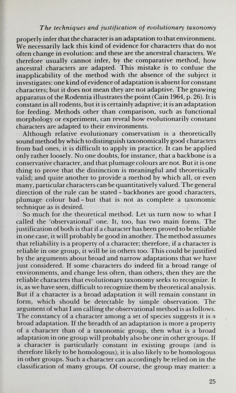 The techniques and justification of evolutionary taxonomy properly infer that the character is an adaptation to that environment. We necessarily lack this kind of evidence for characters that do not often change in evolution: and these are the ancestral characters. We therefore usually cannot infer, by the comparative method, how ancestral characters are adapted. This mistake is to confuse the inapplicability of the method with the absence of the subject it investigates: one kind of evidence of adaptation is absent for constant characters; but it does not mean they are not adaptive. The gnawing apparatus of the Rodentia illustrates the point (Cain 1964, p. 26). It is constant in all rodents, but it is certainly adaptive; it is an adaptation for feeding. Methods other than comparison, such as functional morphology or experiment, can reveal how evolutionarily constant characters are adapted to their environments. Although relative evolutionary conservatism is a theoretically sound method by which to distinguish taxonomically good characters from bad ones, it is difficult to apply in practice. It can be applied only rather loosely. No one doubts, for instance, that a backbone is a conservative character, and that plumage colours are not. But it is one thing to prove that the distinction is meaningful and theoretically valid; and quite another to provide a method by which all, or even many, particular characters can be quantitatively valued. The general direction of the rule can be stated - backbones are good characters, plumage colour bad - but that is not as complete a taxonomic technique as is desired. So much for the theoretical method. Let us turn now to what I called the 'observational' one. It, too, has two main forms. The justification of both is that if a character has been proved to be reliable in one case, it will probably be good in another. The method assumes that reliability is a property of a character; therefore, if a character is reliable in one group, it will be in others too. This could be justified by the arguments about broad and narrow adaptations that we have just considered. If some characters do indeed fit a broad range of environments, and change less often, than others, then they are the reliable characters that evolutionary taxonomy seeks to recognize. It is, as we have seen, difficult to recognize them by theoretical analysis. But if a character is a broad adaptation it will remain constant in form, which should be detectable by simple observation. The argument of what I am calling the observational method is as follows. The constancy of a character among a set of species suggests it is я broad adaptation. If the breadth of an adaptation is more a property of a character than of a taxonomic group, then what is a broad adaptation in one group will probably also be one in other groups. If a character is particularly constant in existing groups (and is therefore likely to be homologous), it is also likely to be homologous in other groups. Such a character can accordingly be relied on in the classification of many groups. Of course, the group may matter: a 25