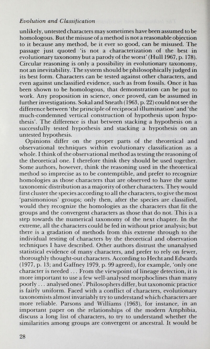 Evolution and Classification unlikely, untested characters may sometimes have been assumed to be homologous. But the misuse of a method is not a reasonable objection to it because any method, be it ever so good, can be misused. The passage just quoted 'is not a characterization of the best in evolutionary taxonomy but a parody of the worst'(Hull 1967, p. 178). Circular reasoning is only a possibility in evolutionary taxonomy, not an inevitability. The system should be philosophically judged in its best form. Characters can be tested against other characters, and even against unclassified evidence, such as from fossils. Once it has been shown to be homologous, that demonstration can be put to work. Any proposition in science, once proved, can be assumed in further investigations. Sokal and Sneath (1963, p. 22) could not see the difference between 'the principle of reciprocal illumination' and 'the much-condemned vertical construction of hypothesis upon hypo¬ thesis'. The difference is that between stacking a hypothesis on a successfully tested hypothesis and stacking a hypothesis on an untested hypothesis. Opinions differ on the proper parts of the theoretical and observational techniques within evolutionary classification as a whole. I think of the observational method as testing the reasoning of the theoretical one. I therefore think they should be used together. Some authors, however, think the reasoning used in the theoretical method so imprecise as to be contemptible, and prefer to recognize homologies as those characters that are observed to have the same taxonomic distribution as a majority of other characters. They would first cluster the species according to all the characters, to give the most 'parsimonious' groups; only then, after the species are classified, would they recognize the homologies as the characters that fit the groups and the convergent characters as those that do not. This is a step towards the numerical taxonomy of the next chapter. In the extreme, all the characters could be fed in without prior analysis; but there is a gradation of methods from this extreme through to the individual testing of characters by the theoretical and observation techniques I have described. Other authors distrust the unanalysed statistical evidence of many characters, and prefer to rely on fewer, thoroughly thought-out characters. According to Hecht and Edwards (1977, p. 13; and Gaffney 1979, p. 99 agreed), for example, 'only one character is needed ... From the viewpoint of lineage detection, it is more important to use a few well-analysed morphoclines than many poorly ... analysed ones'. Philosophers differ, but taxonomic practice is fairly uniform. Faced with a conflict of characters, evolutionary taxonomists almost invariably try to understand which characters are more reliable. Parsons and Williams (1963), for instance, in an important paper on the relationships of the modern Amphibia, discuss a long list of characters, to try to understand whether the similarities among groups are convergent or ancestral. It would be 28