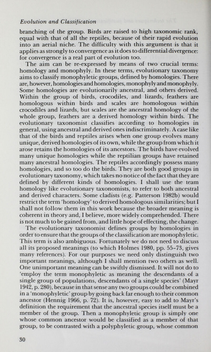 Evolution and Classification branching of the group. Birds are raised to high taxonomic rank, equal with that of all the reptiles, because of their rapid evolution into an aerial niche. The difficulty with this argument is that it applies as strongly to convergence as it does to differential divergence: for convergence is a real part of evolution too. The aim can be re-expressed by means of two crucial terms: homology and monophyly. In these terms, evolutionary taxonomy aims to classify monophyletic groups, defined by homologies. There are, however, homologies and homologies, monophyly and monophyly. Some homologies are evolutionarily ancestral, and others derived. Within the group of birds, crocodiles, and lizards, feathers are homologous within birds and scales are homologous within crocodiles and lizards, but scales are the ancestral homology of the whole group, feathers are a derived homology within birds. The evolutionary taxonomist classifies according to homologies in general, using ancestral and derived ones indiscriminately. A case like that of the birds and reptiles arises when one group evolves many unique, derived homologies of its own, while the group from which it arose retains the homologies of its ancestors. The birds have evolved many unique homologies while the reptilian groups have retained many ancestral homologies. The reptiles accordingly possess many homologies, and so too do the birds. They are both good groups in evolutionary taxonomy, which takes no notice of the fact that they are defined by different kinds of homologies. I shall use the team homology like evolutionary taxonomists, to refer to both ancestral and derived characters. Some cladists (e.g. Patterson 1982b) would restrict the term 'homology' to derived homologous similarities; but I shall not follow them in this work because the broader meaning is coherent in theory and, I believe, more widely comprehended. There is not much to be gained from, and little hope of effecting, the change. The evolutionary taxonomist defines groups by homologies in order to ensure that the groups of the classification are monophyletic. This term is also ambiguous. Fortunately we do not need to discuss all its proposed meanings (to which Holmes 1980, pp. 55-73, gives many references). For our purposes we need only distinguish two important meanings, although I shall mention two others as well. One unimportant meaning can be swiftly dismissed. It will not do to 'employ the term monophyletic as meaning the descendants of a single group of populations, descendants of a single species' (Mayr 1942, p. 280), because in that sense any two groups could be combined in a 'monophyletic' group by going back far enough to their common ancestor (Hennig 1966, p. 72). It is, however, easy to add to Mayr's definition the requirement that the ancestral species itself must be a member of the group. Then a monophyletic group is simply one whose common ancestor would be classified as a member of that group, to be contrasted with a polyphyletic group, whose common 30