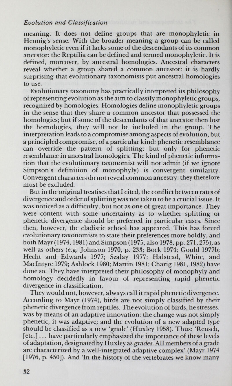 Evolution and Classification meaning. It does not define groups that are monophyletic in Hennig's sense. With the broader meaning a group can be called monophyletic even if it lacks some of the descendants of its common ancestor: the Reptilia can be defined and termed monophyletic. It is defined, moreover, by ancestral homologies. Ancestral characters reveal w^hether a group shared a common ancestor: it is hardly surprising that evolutionary taxonomists put ancestral homologies to use. Evolutionary taxonomy has practically interpreted its philosophy of representing evolution as the aim to classify monophyletic groups, recognized by homologies. Homologies define monophyletic groups in the sense that they share a common ancestor that possessed the homologies; but if some of the descendants of that ancestor then lost the homologies, they will not be included in the group. The interpretation leads to a compromise among aspects of evolution, but a principled compromise, of a particular kind: phenetic resemblance can override the pattern of splitting; but only for phenetic resemblance in ancestral homologies. The kind of phenetic informa¬ tion that the evolutionary taxonomist will not admit (if we ignore Simpson's definition of monophyly) is convergent similarity. Convergent characters do not reveal common ancestry: they therefore must be excluded. But in the original treatises that I cited, the conflict between rates of divergence and order of splitting was not taken to be a crucial issue. It was noticed as a difficulty, but not as one of great importance. They were content with some uncertainty as to whether splitting or phenetic divergence should be preferred in particular cases. Since then, however, the cladistic school has appeared. This has forced evolutionary taxonomists to state their preferences more boldly, and both Mayr(1974,1981) and Simpson (1975, also 1978, pp. 271,275), as well as others (e.g. Johnson 1970, p. 233; Bock 1974; Gould 1977b; Hecht and Edwards 1977; Szalay 1977; Halstead, White, and Maclntyre 1979; Ashlock 1980; Martin 1981; Charig 1981, 1982) have done so. They have interpreted their philosophy of monophyly and homology decidedly in favour of representing rapid phenetic divergence in classification. They would not, however, always call it rapid phenetic divergence. According to Mayr (1974), birds are not simply classified by their phenetic divergence from reptiles. The evolution of birds, he stresses, was by means of an adaptive innovation: the change was not simply phenetic, it was adaptive; and the evolution of a new adapted type should be classified as a new 'grade' (Huxley 1958). Thus: 'Rensch, [etc.] ... have particularly emphasized the importance of these levels of adaptation, designated by Huxley as grades. All members of a grade are characterized by a well-integrated adaptive complex' (Mayr 1974 [1976, p. 450]). And 'In the history of the vertebrates we know many 32