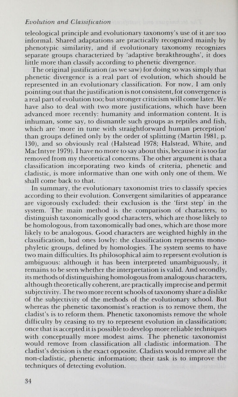 Evolution and Classification teleologica! principle and evolutionary taxonomy's use of it are too informal. Shared adaptations are practically recognized mainly by phenotypic similarity, and if evolutionary taxonomy recognizes separate groups characterized by 'adaptive breakthroughs', it does little more than classify according to phenetic divergence. The original justification (as we saw) for doing so was simply that phenetic divergence is a real part of evolution, which should be represented in an evolutionary classification. For now, I am only pointing out that the justification is not consistent, for convergence is a real part of evolution too; but stronger criticism will come later. We have also to deal with two more justifications, which have been advanced more recently: humanity and information content. It is inhuman, some say, to dismantle such groups as reptiles and fish, which are 'more in tune with straightforward human perception' than groups defined only by the order of splitting (Martin 1981, p. 130), and so obviously real (Halstead 1978; Halstead, White, and Maclntyre 1979). I have no more to say about this, because it is too far removed from my theoretical concerns. The other argument is that a classification incorporating two kinds of criteria, phenetic and cladistic, is more informative than one with only one of them. We shall come back to that. In summary, the evolutionary taxonomist tries to classify species according to their evolution. Convergent similarities of appearance are vigorously excluded: their exclusion is the 'first step' in the system. The main method is the comparison of characters, to distinguish taxonomically good characters, which are those likely to be homologous, from taxonomically bad ones, which are those more likely to be analogous. Good characters are weighted highly in the classification, bad ones lowly; the classification represents mono- phyletic groups, defined by homologies. The system seems to have two main difficulties. Its philosophical aim to represent evolution is ambiguous: although it has been interpreted unambiguously, it remains to be seen whether the interpretation is valid. And secondly, its methods of distinguishing homologous from analogous characters, although theoretically coherent, are practically imprecise and permit subjectivity. The two more recent schools of taxonomy share a dislike of the subjectivity of the methods of the evolutionary school. But whereas the phenetic taxonomist's reaction is to remove them, the cladist's is to reform them. Phenetic taxonomists remove the whole difficulty by ceasing to try to represent evolution in classification; once that is accepted it is possible to develop more reliable techniques with conceptually more modest aims. The phenetic taxonomist would remove from classification all cladistic information. The cladist's decision is the exact opposite. Cladists would remove all the non-cladistic, phenetic information; their task is to improve the techniques of detecting evolution. 34