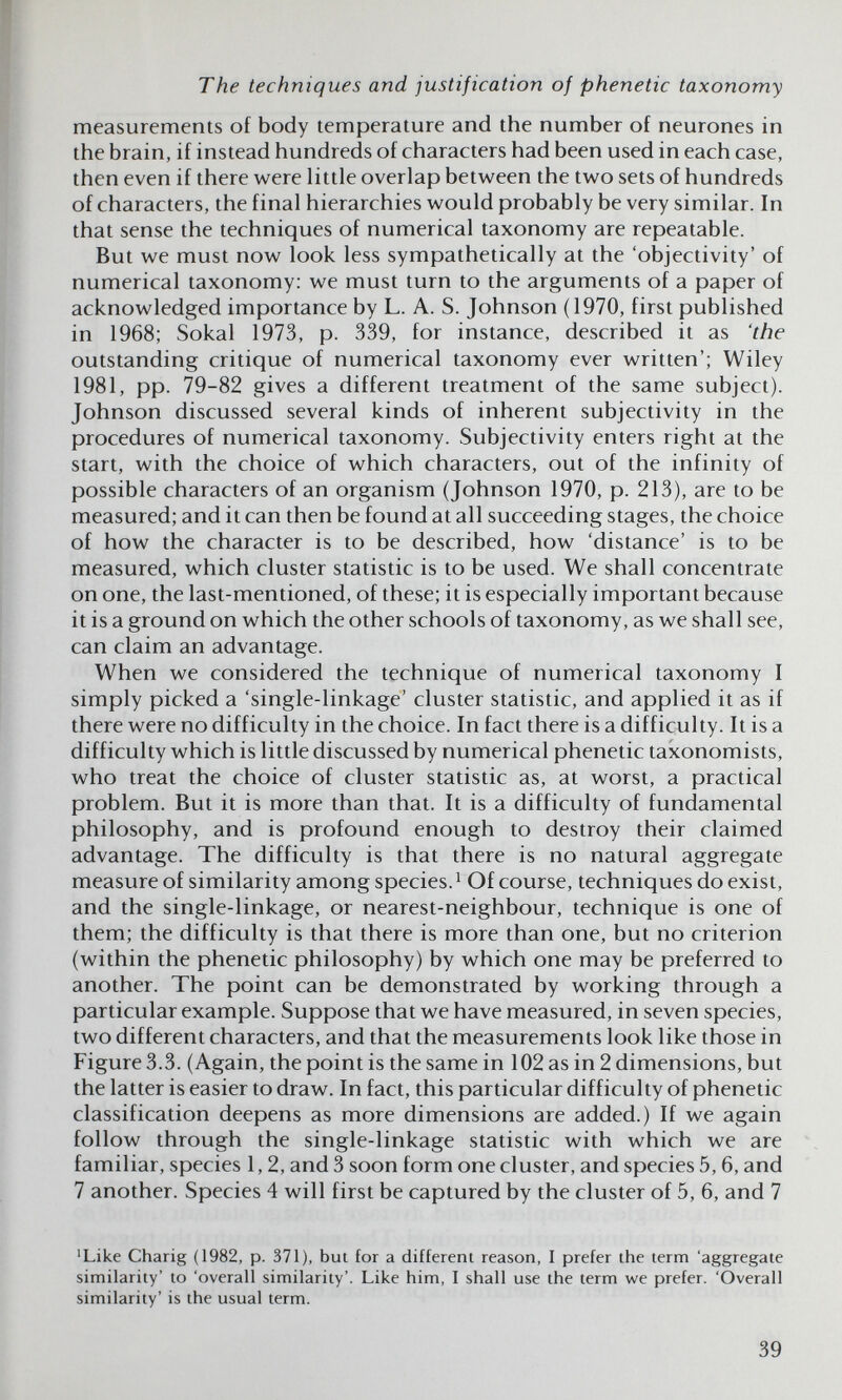 The techniques and justification of phenetic taxonomy measurements of body temperature and the number of neurones in the brain, if instead hundreds of characters had been used in each case, then even if there were little overlap between the two sets of hundreds of characters, the final hierarchies would probably be very similar. In that sense the techniques of numerical taxonomy are repeatable. But we must now look less sympathetically at the 'objectivity' of numerical taxonomy; we must turn to the arguments of a paper of acknowledged importance by L. A. S. Johnson (1970, first published in 1968; Sokal 1973, p. 339, for instance, described it as 'the outstanding critique of numerical taxonomy ever written'; Wiley 1981, pp. 79-82 gives a different treatment of the same subject). Johnson discussed several kinds of inherent subjectivity in the procedures of numerical taxonomy. Subjectivity enters right at the start, with the choice of which characters, out of the infinity of possible characters of an organism (Johnson 1970, p. 213), are to be measured; and it can then be found at all succeeding stages, the choice of how the character is to be described, how 'distance' is to be measured, which cluster statistic is to be used. We shall concentrate on one, the last-mentioned, of these; it is especially important because it is a ground on which the other schools of taxonomy, as we shall see, can claim an advantage. When we considered the technique of numerical taxonomy I simply picked a 'single-linkage' cluster statistic, and applied it as if there were no difficulty in the choice. In fact there is a difficulty. It is a difficulty which is little discussed by numerical phenetic taxonomists, who treat the choice of cluster statistic as, at worst, a practical problem. But it is more than that. It is a difficulty of fundamental philosophy, and is profound enough to destroy their claimed advantage. The difficulty is that there is no natural aggregate measure of similarity among species. ^ Of course, techniques do exist, and the single-linkage, or nearest-neighbour, technique is one of them; the difficulty is that there is more than one, but no criterion (within the phenetic philosophy) by which one may be preferred to another. The point can be demonstrated by working through a particular example. Suppose that we have measured, in seven species, two different characters, and that the measurements look like those in Figure 3.3. (Again, the point is the same in 102 as in 2 dimensions, but the latter is easier to draw. In fact, this particular difficulty of phenetic classification deepens as more dimensions are added.) If we again follow through the single-linkage statistic with which we are familiar, species 1,2, and 3 soon form one cluster, and species 5,6, and 7 another. Species 4 will first be captured by the cluster of 5, 6, and 7 'Like Charig (1982, p. 371), but for a different reason, I prefer the term 'aggregate similarity' to 'overall similarity'. Like him, I shall use the term we prefer. 'Overall similarity' is the usual term. 39
