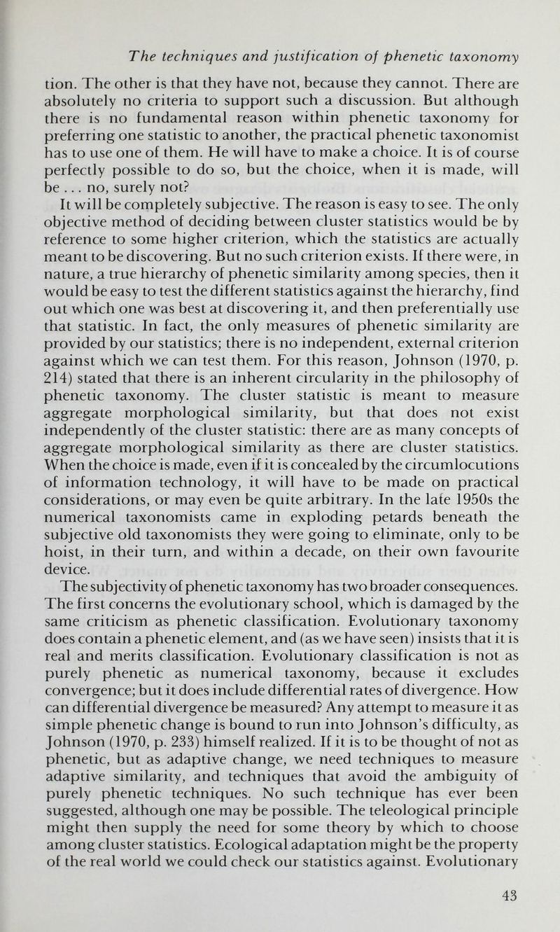 The techniques and justification of phenetic taxonomy tion. The other is that they have not, because they cannot. There are absolutely no criteria to support such a discussion. But although there is no fundamental reason within phenetic taxonomy for preferring one statistic to another, the practical phenetic taxonomist has to use one of them. He will have to make a choice. It is of course perfectly possible to do so, but the choice, when it is made, will be ... no, surely not? It will be completely subjective. The reason is easy to see. The only objective method of deciding between cluster statistics would be by reference to some higher criterion, which the statistics are actually meant to be discovering. But no such criterion exists. If there were, in nature, a true hierarchy of phenetic similarity among species, then it would be easy to test the different statistics against the hierarchy, find out which one was best at discovering it, and then preferentially use that statistic. In fact, the only measures of phenetic similarity are provided by our statistics; there is no independent, external criterion against which we can test them. For this reason, Johnson (1970, p. 214) stated that there is an inherent circularity in the philosophy of phenetic taxonomy. The cluster statistic is meant to measure aggregate morphological similarity, but that does not exist independently of the cluster statistic: there are as many concepts of aggregate morphological similarity as there are cluster statistics. When the choice is made, even if it is concealed by the circumlocutions of information technology, it will have to be made on practical considerations, or may even be quite arbitrary. In the late 1950s the numerical taxonomists came in exploding petards beneath the subjective old taxonomists they were going to eliminate, only to be hoist, in their turn, and within a decade, on their own favourite device. The subjectivity of phenetic taxonomy has two broader consequences. The first concerns the evolutionary school, which is damaged by the same criticism as phenetic classification. Evolutionary taxonomy does contain a phenetic element, and (as we have seen) insists that it is real and merits classification. Evolutionary classification is not as purely phenetic as numerical taxonomy, because it excludes convergence; but it does include differential rates of divergence. How can differential divergence be measured? Any attempt to measure it as simple phenetic change is bound to run into Johnson's difficulty, as Johnson (1970, p. 233) himself realized. If it is to be thought of not as phenetic, but as adaptive change, we need techniques to measure adaptive similarity, and techniques that avoid the ambiguity of purely phenetic techniques. No such technique has ever been suggested, although one may be possible. The teleological principle might then supply the need for some theory by which to choose among cluster statistics. Ecological adaptation might be the property of the real world we could check our statistics against. Evolutionary 43