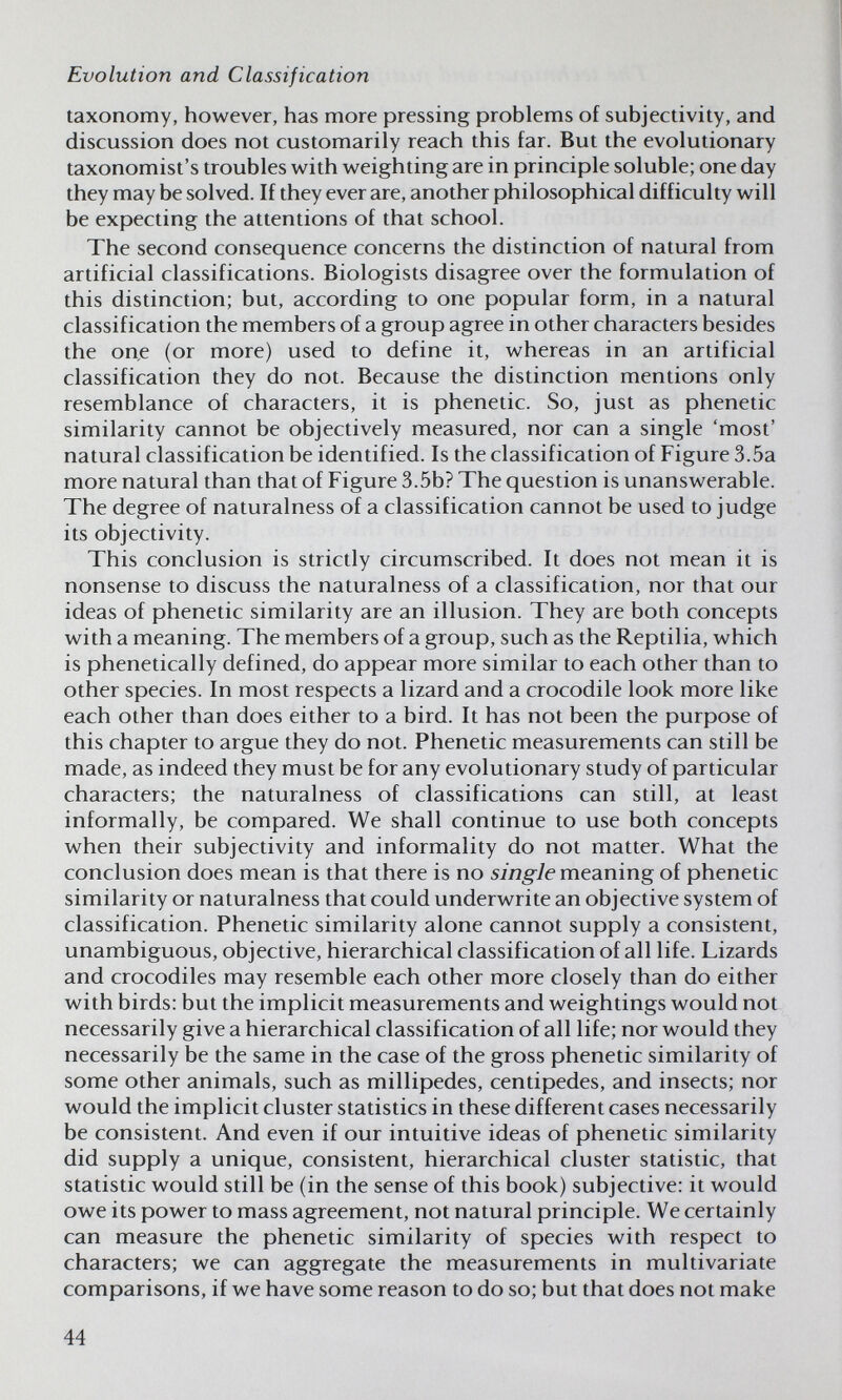 Evolution and Classification taxonomy, however, has more pressing problems of subjectivity, and discussion does not customarily reach this far. But the evolutionary taxonomist's troubles with weighting are in principle soluble; one day they may be solved. If they ever are, another philosophical difficulty will be expecting the attentions of that school. The second consequence concerns the distinction of natural from artificial classifications. Biologists disagree over the formulation of this distinction; but, according to one popular form, in a natural classification the members of a group agree in other characters besides the one (or more) used to define it, whereas in an artificial classification they do not. Because the distinction mentions only resemblance of characters, it is phenetic. So, just as phenetic similarity cannot be objectively measured, nor can a single 'most' natural classification be identified. Is the classification of Figure 3.5a more natural than that of Figure 3.5b? The question is unanswerable. The degree of naturalness of a classification cannot be used to judge its objectivity. This conclusion is strictly circumscribed. It does not mean it is nonsense to discuss the naturalness of a classification, nor that our ideas of phenetic similarity are an illusion. They are both concepts with a meaning. The members of a group, such as the Reptilia, which is phenetically defined, do appear more similar to each other than to other species. In most respects a lizard and a crocodile look more like each other than does either to a bird. It has not been the purpose of this chapter to argue they do not. Phenetic measurements can still be made, as indeed they must be for any evolutionary study of particular characters; the naturalness of classifications can still, at least informally, be compared. We shall continue to use both concepts when their subjectivity and informality do not matter. What the conclusion does mean is that there is no sjwg^/e meaning of phenetic similarity or naturalness that could underwrite an objective system of classification. Phenetic similarity alone cannot supply a consistent, unambiguous, objective, hierarchical classification of all life. Lizards and crocodiles may resemble each other more closely than do either with birds: but the implicit measurements and weightings would not necessarily give a hierarchical classification of all life; nor would they necessarily be the same in the case of the gross phenetic similarity of some other animals, such as millipedes, centipedes, and insects; nor would the implicit cluster statistics in these different cases necessarily be consistent. And even if our intuitive ideas of phenetic similarity did supply a unique, consistent, hierarchical cluster statistic, that statistic would still be (in the sense of this book) subjective: it would owe its power to mass agreement, not natural principle. We certainly can measure the phenetic similarity of species with respect to characters; we can aggregate the measurements in multivariate comparisons, if we have some reason to do so; but that does not make 44